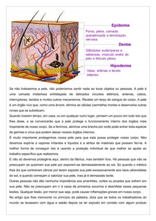 Se não tivéssemos a pele, não poderíamos sentir nada ao tocar objetos ou pessoas. A pele é
uma camada misteriosa entrelaçada de delicados circuitos elétricos, antenas, cabos,
interruptores, tecidos e muitos outros mecanismos. Recebe um terço do sangue do corpo. A pele
é um órgão vivo que, como uma árvore, elimina as células (vermelha) mortas e desenvolve outras
novas que as substituem.
Quando tiverem tempo, em casa, ou em qualquer outro lugar, pensem um pouco em tudo isto que
lhes disse, e se convencerão que a pele protege o funcionamento interno dos órgãos mais
importante de nosso corpo. Se a ferirmos, abrimos uma brecha por onde pode entrar toda espécie
de germes e vírus que podem atacar nossos órgãos internos.
É muito importante protegermos nossa pele para que esta possa proteger nosso corpo. Não
devemos expô-la a vapores irritantes e líquidos e a atritos de materiais que possam feri-la. A
melhor forma de conseguir isto é usando a proteção individual de que melhor se ajuste ao
trabalho específico que realizemos.
E não só devemos protegê-la aqui, dentro da fábrica, mas também fora. Há pessoas que não se
preocupam se queimam sua pele por exporem-se demasiadamente ao sol. Só quando o médico
lhes diz que contraíram câncer por terem exposto sua pele excessivamente aos raios ultravioletas
do sol, é quando começam a valorizar sua pele, mas já é demasiado tarde.
Outras pessoas não dão nenhuma importância aos arranhões, cortes ou picadas que sofrem em
sua pele. Não se preocupam em ir à caixa de primeiros socorros e desinfetar essas pequenas
lesões. Qualquer lesão, por menor que seja, pode causar inflamações graves em nosso corpo.
No artigo que lhes mencionei no princípio da palestra, dizia que se todos os trabalhadores do
mundo se lavassem com água e sabão depois se ter exposto em contato com algum produto
 