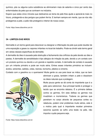 químico, pós ou alguma outra substância se eliminariam mais de setenta e cinco por cento das
enfermidades da pele que se contraem na indústria.
Espero que estes cinco minutos que dedicamos ao tema de pele lhes ajude a apreciá-la mais no
futuro, protegendo-a dos perigos que podem feri-la. E tenham sempre em mente, que se nós não
protegemos a pele, a pele não protegerá o interior de nosso corpo.
Fonte: https://www.ddsonline.com.br
34 - LIMPEZA DAS MÃOS
Dermatite é um termo geral para descrever ou designar a inflamação da pele que pode resultar de
uma exposição a gases ou vapores irritantes no local de trabalho. Pode-se dividir este termo geral
em várias classes específicas de dermatite.
A dermatite de óleo é causada pela obstrução e fechamento dos orifícios da pele devido ao óleo e
pastas. A dermatite de sensibilidade é tipo alérgico de irritação da pele, devido a um contato com
um produto químico ou devido a um grande e repetido contato. A dermatite de contato é causada
por um irritante primário e pode ser muito séria. Entres esses irritantes primários se incluem:
ácidos, solventes, sabões, colas, resinas, borracha, plástico e cimento.
Cuidado com a gasolina ou o querosene! Muita gente os usa para lavar as mãos, que se bem
eliminam a graxa, também irritam a pele e dissolvem
os óleos naturais que a protegem.
Muito pouca gente se dá conta do importante que é a
pele para sobreviver. Sua principal tarefa é proteger o
tecido que se encontra debaixo. É a primeira defesa
contra os germes. Em esta defesa os germes nos
invadiriam e morreríamos. Todavia os germes que
penetram no corpo através de pequenos cortes ou
raladuras, podem criar problemas muito sérios, este é
o motivo pelo qual é importante receber primeiros
socorros quando se sofre uma lesão na pele, não
importa o quão pequena seja.
Fonte: https://www.ddsonline.com.br
 