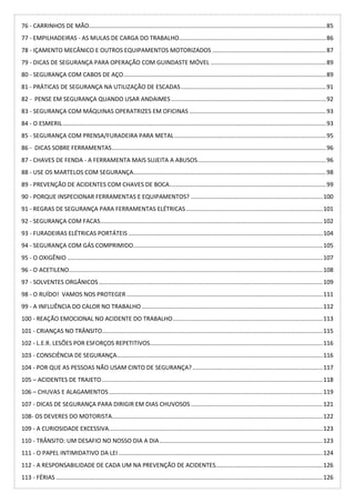 76 - CARRINHOS DE MÃO................................................................................................................................................85
77 - EMPILHADEIRAS - AS MULAS DE CARGA DO TRABALHO.........................................................................................86
78 - IÇAMENTO MECÂNICO E OUTROS EQUIPAMENTOS MOTORIZADOS .....................................................................87
79 - DICAS DE SEGURANÇA PARA OPERAÇÃO COM GUINDASTE MÓVEL ......................................................................89
80 - SEGURANÇA COM CABOS DE AÇO...........................................................................................................................89
81 - PRÁTICAS DE SEGURANÇA NA UTILIZAÇÃO DE ESCADAS........................................................................................91
82 - PENSE EM SEGURANÇA QUANDO USAR ANDAIMES..............................................................................................92
83 - SEGURANÇA COM MÁQUINAS OPERATRIZES EM OFICINAS ...................................................................................93
84 - O ESMERIL................................................................................................................................................................93
85 - SEGURANÇA COM PRENSA/FURADEIRA PARA METAL............................................................................................95
86 - DICAS SOBRE FERRAMENTAS..................................................................................................................................96
87 - CHAVES DE FENDA - A FERRAMENTA MAIS SUJEITA A ABUSOS..............................................................................96
88 - USE OS MARTELOS COM SEGURANÇA.....................................................................................................................98
89 - PREVENÇÃO DE ACIDENTES COM CHAVES DE BOCA...............................................................................................99
90 - PORQUE INSPECIONAR FERRAMENTAS E EQUIPAMENTOS? ................................................................................100
91 - REGRAS DE SEGURANÇA PARA FERRAMENTAS ELÉTRICAS...................................................................................101
92 - SEGURANÇA COM FACAS.......................................................................................................................................102
93 - FURADEIRAS ELÉTRICAS PORTÁTEIS ......................................................................................................................104
94 - SEGURANÇA COM GÁS COMPRIMIDO...................................................................................................................105
95 - O OXIGÊNIO ...........................................................................................................................................................107
96 - O ACETILENO..........................................................................................................................................................108
97 - SOLVENTES ORGÂNICOS........................................................................................................................................109
98 - O RUÍDO! VAMOS NOS PROTEGER .......................................................................................................................111
99 - A INFLUÊNCIA DO CALOR NO TRABALHO..............................................................................................................112
100 - REAÇÃO EMOCIONAL NO ACIDENTE DO TRABALHO...........................................................................................113
101 - CRIANÇAS NO TRÂNSITO......................................................................................................................................115
102 - L.E.R. LESÕES POR ESFORÇOS REPETITIVOS.........................................................................................................116
103 - CONSCIÊNCIA DE SEGURANÇA.............................................................................................................................116
104 - POR QUE AS PESSOAS NÃO USAM CINTO DE SEGURANÇA?...............................................................................117
105 – ACIDENTES DE TRAJETO......................................................................................................................................118
106 – CHUVAS E ALAGAMENTOS..................................................................................................................................119
107 - DICAS DE SEGURANÇA PARA DIRIGIR EM DIAS CHUVOSOS ................................................................................121
108- OS DEVERES DO MOTORISTA................................................................................................................................122
109 - A CURIOSIDADE EXCESSIVA..................................................................................................................................123
110 - TRÂNSITO: UM DESAFIO NO NOSSO DIA A DIA...................................................................................................123
111 - O PAPEL INTIMIDATIVO DA LEI ............................................................................................................................124
112 - A RESPONSABILIDADE DE CADA UM NA PREVENÇÃO DE ACIDENTES.................................................................126
113 - FÉRIAS ..................................................................................................................................................................126
 