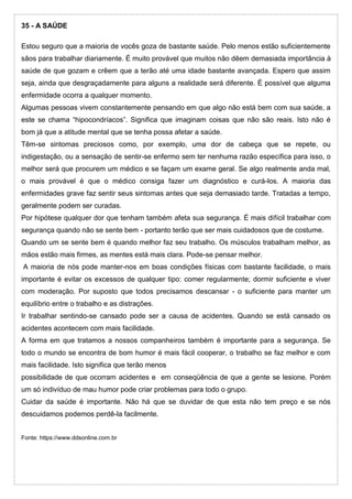 35 - A SAÚDE
Estou seguro que a maioria de vocês goza de bastante saúde. Pelo menos estão suficientemente
sãos para trabalhar diariamente. É muito provável que muitos não dêem demasiada importância à
saúde de que gozam e crêem que a terão até uma idade bastante avançada. Espero que assim
seja, ainda que desgraçadamente para alguns a realidade será diferente. É possível que alguma
enfermidade ocorra a qualquer momento.
Algumas pessoas vivem constantemente pensando em que algo não está bem com sua saúde, a
este se chama “hipocondríacos”. Significa que imaginam coisas que não são reais. Isto não é
bom já que a atitude mental que se tenha possa afetar a saúde.
Têm-se sintomas preciosos como, por exemplo, uma dor de cabeça que se repete, ou
indigestação, ou a sensação de sentir-se enfermo sem ter nenhuma razão específica para isso, o
melhor será que procurem um médico e se façam um exame geral. Se algo realmente anda mal,
o mais provável é que o médico consiga fazer um diagnóstico e curá-los. A maioria das
enfermidades grave faz sentir seus sintomas antes que seja demasiado tarde. Tratadas a tempo,
geralmente podem ser curadas.
Por hipótese qualquer dor que tenham também afeta sua segurança. É mais difícil trabalhar com
segurança quando não se sente bem - portanto terão que ser mais cuidadosos que de costume.
Quando um se sente bem é quando melhor faz seu trabalho. Os músculos trabalham melhor, as
mãos estão mais firmes, as mentes está mais clara. Pode-se pensar melhor.
A maioria de nós pode manter-nos em boas condições físicas com bastante facilidade, o mais
importante é evitar os excessos de qualquer tipo: comer regularmente; dormir suficiente e viver
com moderação. Por suposto que todos precisamos descansar - o suficiente para manter um
equilíbrio entre o trabalho e as distrações.
Ir trabalhar sentindo-se cansado pode ser a causa de acidentes. Quando se está cansado os
acidentes acontecem com mais facilidade.
A forma em que tratamos a nossos companheiros também é importante para a segurança. Se
todo o mundo se encontra de bom humor é mais fácil cooperar, o trabalho se faz melhor e com
mais facilidade. Isto significa que terão menos
possibilidade de que ocorram acidentes e em conseqüência de que a gente se lesione. Porém
um só indivíduo de mau humor pode criar problemas para todo o grupo.
Cuidar da saúde é importante. Não há que se duvidar de que esta não tem preço e se nós
descuidamos podemos perdê-la facilmente.
Fonte: https://www.ddsonline.com.br
 