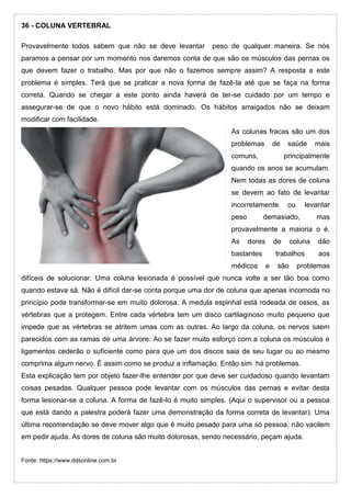 36 - COLUNA VERTEBRAL
Provavelmente todos sabem que não se deve levantar peso de qualquer maneira. Se nós
paramos a pensar por um momento nos daremos conta de que são os músculos das pernas os
que devem fazer o trabalho. Mas por que não o fazemos sempre assim? A resposta a este
problema é simples. Terá que se praticar a nova forma de fazê-la até que se faça na forma
correta. Quando se chegar a este ponto ainda haverá de ter-se cuidado por um tempo e
assegurar-se de que o novo hábito está dominado. Os hábitos arraigados não se deixam
modificar com facilidade.
As colunas fracas são um dos
problemas de saúde mais
comuns, principalmente
quando os anos se acumulam.
Nem todas as dores de coluna
se devem ao fato de levantar
incorretamente ou levantar
peso demasiado, mas
provavelmente a maioria o é.
As dores de coluna dão
bastantes trabalhos aos
médicos e são problemas
difíceis de solucionar. Uma coluna lesionada é possível que nunca volte a ser tão boa como
quando estava sã. Não é difícil dar-se conta porque uma dor de coluna que apenas incomoda no
princípio pode transformar-se em muito dolorosa. A medula espinhal está rodeada de ossos, as
vértebras que a protegem. Entre cada vértebra tem um disco cartilaginoso muito pequeno que
impede que as vértebras se atritem umas com as outras. Ao largo da coluna, os nervos saem
parecidos com as ramas de uma árvore. Ao se fazer muito esforço com a coluna os músculos e
ligamentos cederão o suficiente como para que um dos discos saia de seu lugar ou ao mesmo
comprima algum nervo. É assim como se produz a inflamação. Então sim há problemas.
Esta explicação tem por objeto fazer-lhe entender por que deve ser cuidadoso quando levantam
coisas pesadas. Qualquer pessoa pode levantar com os músculos das pernas e evitar desta
forma lesionar-se a coluna. A forma de fazê-lo é muito simples. (Aqui o supervisor ou a pessoa
que está dando a palestra poderá fazer uma demonstração da forma correta de levantar). Uma
última recomendação se deve mover algo que é muito pesado para uma só pessoa, não vacilem
em pedir ajuda. As dores de coluna são muito dolorosas, sendo necessário, peçam ajuda.
Fonte: https://www.ddsonline.com.br
 