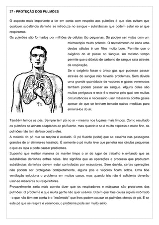 37 - PROTEÇÃO DOS PULMÕES
O aspecto mais importante a ter em conta com respeito aos pulmões é que eles evitam que
qualquer substância daninha se introduza no sangue - substâncias que podem estar no ar que
respiramos.
Os pulmões são formados por milhões de células tão pequenas. Só podem ser vistas com um
microscópio muito potente. O revestimento de cada uma
destas células é um filtro muito bom. Permite que o
oxigênio do ar passe ao sangue. Ao mesmo tempo
permite que o dióxido de carbono do sangue saia através
da respiração.
Se o oxigênio fosse o único gás que pudesse passar
através do sangue não haveria problemas. Sem dúvida
uma grande quantidade de vapores e gases venenosos
também podem passar ao sangue. Alguns deles são
muitos perigosos e este é o motivo pelo qual em muitas
circunstâncias é necessário usar máscaras contra gases
apesar de que se tenham tomado outras medidas para
eliminá-los do ar.
Também temos os pós. Sempre tem pó no ar - mesmo nos lugares mais limpos. Como resultado
os pulmões se acham adaptados ao pó fluente, mas quando e se é muito espesso e muito fino, os
pulmões não tem defesa contra eles.
A maioria do pó que se respira é exalado. O pó fluente (solto) que se assenta nas passagens
grandes de ar elimina-se tossindo. É somente o pó muito leve que penetra nas células pequenas
o que as tapa e pode causar problemas.
Suponho que melhor maneira de manter limpo o ar do lugar de trabalho é evitando que as
substâncias daninhas entres neles. Isto significa que as operações e processo que produzem
substâncias daninhas devem estar controladas por exaustores. Sem dúvida, certas operações
não podem ser protegidas completamente, alguns pós e vapores ficam soltos. Uma boa
ventilação soluciona o problema em muitos casos, mas quando isto não é suficiente deverão
usar-se máscaras ou respiradores.
Provavelmente seria mais correto dizer que os respiradores e máscaras são protetores dos
pulmões. O problema é que muita gente não quer usá-los. Dizem que lhes causa algum incômodo
- o que não têm em conta é o “incômodo” que lhes podem causar os pulmões cheios de pó. E se
este pó que se respira é venenoso, o problema pode ser muito sério.
 