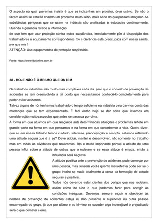 O aspecto no qual queremos insistir é que se indica-lhes um protetor, deve usá-lo. Se não o
fazem assim se estarão criando um problema muito sério, mais sério do que possam imaginar. As
substâncias perigosas que se usam na indústria são analisadas e estudadas continuamente.
Quando a gerência recebe a informação
de que tem que usar proteção contra estas substâncias, imediatamente põe à disposição dos
trabalhadores o equipamento correspondente. Se a Gerência está preocupada com nossa saúde,
por que nós?
ATENÇÃO: Use equipamentos de proteção respiratória.
Fonte: https://www.ddsonline.com.br
38 - HOJE NÃO É O MESMO QUE ONTEM
Os trabalhos industriais são muito mais complexos cada dia, pelo que o conceito de prevenção de
acidentes se tem desenvolvido a tal ponto que necessitamos conhecê-lo completamente para
poder evitar acidentes.
Talvez alguns de nós tenhamos trabalhado o tempo suficiente na indústria para dar-nos conta das
mudanças que se tem experimentado. É fácil então hoje se dar conta que levamos em
consideração muitos aspectos que antes se passava por cima.
A forma em que atuamos em que reagimos ante determinadas situações e problemas reflete em
grande parte na forma em que pensamos e na forma em que concebemos a vida. Quero dizer,
que se em nosso trabalho temos cuidado, interesse, preocupação e atenção, estamos refletindo
uma atitude segura que é a se? Deve adotar, manter e desenvolver, não somente no trabalho
mas em todas as atividades que realizamos. Isto é muito importante porque a atitude de uma
pessoa influi sobre a atitude de outras que a rodeiam e se essa atitude é errada, então a
influência será negativa.
A atitude positiva ante a prevenção de acidentes pode começar por
uma pessoa, mas pensem vocês quanto mais efetiva pode ser se o
grupo inteiro se muda totalmente à cerca da formação de atitude
seguras e positivas.
Todos nós devemos estar cientes dos perigos que nos rodeiam,
assim como de tudo o que podemos fazer para corrigir as
condições inseguras. Devemos sempre seguir e obedecer às
normas de prevenção de acidentes esteja ou não presente o supervisor ou outra pessoa
encarregada do grupo, já que por último e ao término se suceder algo indesejável o prejudicado
será o que cometer o erro.
 
