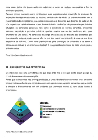 para assim todos nós juntos podermos colaborar e tomar as medidas necessárias a fim de
eliminar o problema.
Pensem por um momento, como contribuiriam suas sugestões sobre prevenção de acidentes às
inspeções de segurança da área de trabalho de cada um de vocês. Já falamos de quem tem a
responsabilidade de realizar as inspeções de segurança e dissemos que depende de cada um de
nós inspecionar detalhadamente nossa área de trabalho. As lesões são provocadas por distintas
situações ou condições perigosas, tais como a existência de bordas cortantes, problemas
elétricos, exposição a produtos químicos, quedas, objetos que se têm deslocam, etc., para
enumerar só uns tantos. As condições de perigo em cada área de trabalho são diferentes, por
isso depende muito de vocês porque são os que têm maior conhecimento à cerca de sua área
específica de trabalho. Quem deve preocupar-se pela prevenção de acidentes e de sentir a
obrigação de reduzir a um mínimo as lesões? É responsabilidade minha, de cada um de vocês,
enfim de todos.
Fonte: https://www.ddsonline.com.br
40 - OS INCIDENTES SÃO ADVERTÊNCIA
Os incidentes são uma advertência de que algo anda mal e de que existe algum perigo ou
condição que necessita ser corrigida.
Ainda que os incidentes não provoquem lesões, é uma advertência que devemos levar em conta
porque indica que havia uma condição ou um erro que deve ser corrigido para evitar que se repita
e chegue a transformar-se em um acidente que provoque lesões ou que cause danos à
propriedade.
Fonte: https://www.ddsonline.com.br
 