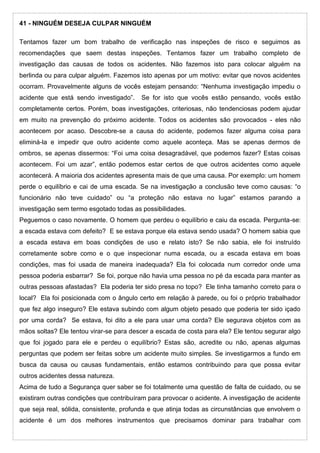 41 - NINGUÉM DESEJA CULPAR NINGUÉM
Tentamos fazer um bom trabalho de verificação nas inspeções de risco e seguimos as
recomendações que saem destas inspeções. Tentamos fazer um trabalho completo de
investigação das causas de todos os acidentes. Não fazemos isto para colocar alguém na
berlinda ou para culpar alguém. Fazemos isto apenas por um motivo: evitar que novos acidentes
ocorram. Provavelmente alguns de vocês estejam pensando: “Nenhuma investigação impediu o
acidente que está sendo investigado”. Se for isto que vocês estão pensando, vocês estão
completamente certos. Porém, boas investigações, criteriosas, não tendenciosas podem ajudar
em muito na prevenção do próximo acidente. Todos os acidentes são provocados - eles não
acontecem por acaso. Descobre-se a causa do acidente, podemos fazer alguma coisa para
eliminá-la e impedir que outro acidente como aquele aconteça. Mas se apenas dermos de
ombros, se apenas dissermos: “Foi uma coisa desagradável, que podemos fazer? Estas coisas
acontecem. Foi um azar”, então podemos estar certos de que outros acidentes como aquele
acontecerá. A maioria dos acidentes apresenta mais de que uma causa. Por exemplo: um homem
perde o equilíbrio e cai de uma escada. Se na investigação a conclusão teve como causas: “o
funcionário não teve cuidado” ou “a proteção não estava no lugar” estamos parando a
investigação sem termo esgotado todas as possibilidades.
Peguemos o caso novamente. O homem que perdeu o equilíbrio e caiu da escada. Pergunta-se:
a escada estava com defeito? E se estava porque ela estava sendo usada? O homem sabia que
a escada estava em boas condições de uso e relato isto? Se não sabia, ele foi instruído
corretamente sobre como e o que inspecionar numa escada, ou a escada estava em boas
condições, mas foi usada de maneira inadequada? Ela foi colocada num corredor onde uma
pessoa poderia esbarrar? Se foi, porque não havia uma pessoa no pé da escada para manter as
outras pessoas afastadas? Ela poderia ter sido presa no topo? Ele tinha tamanho correto para o
local? Ela foi posicionada com o ângulo certo em relação à parede, ou foi o próprio trabalhador
que fez algo inseguro? Ele estava subindo com algum objeto pesado que poderia ter sido içado
por uma corda? Se estava, foi dito a ele para usar uma corda? Ele segurava objetos com as
mãos soltas? Ele tentou virar-se para descer a escada de costa para ela? Ele tentou segurar algo
que foi jogado para ele e perdeu o equilíbrio? Estas são, acredite ou não, apenas algumas
perguntas que podem ser feitas sobre um acidente muito simples. Se investigarmos a fundo em
busca da causa ou causas fundamentais, então estamos contribuindo para que possa evitar
outros acidentes dessa natureza.
Acima de tudo a Segurança quer saber se foi totalmente uma questão de falta de cuidado, ou se
existiram outras condições que contribuíram para provocar o acidente. A investigação de acidente
que seja real, sólida, consistente, profunda e que atinja todas as circunstâncias que envolvem o
acidente é um dos melhores instrumentos que precisamos dominar para trabalhar com
 