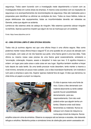 segurança. Todos saem lucrando com a investigação neste departamento e lucram com as
investigações feitas em outras áreas da empresa. A mesma coisa acontece com as inspeções de
segurança e os acompanhamentos da recomendações da segurança. Elas são realizadas para e
preparadas para identificar ou eliminar as condições de risco. Todos os maus hábitos, todas as
peças defeituosas dos equipamentos, todas as inconformidades deverão ser relatadas ao
Gerente, antes que alguém se acidenta.
Lembre-se não estamos atrás da cabeça de ninguém. Não estamos querendo colocar ninguém
na berlinda. Apenas queremos impedir que algum de nos se machuque por um acidente.
Fonte: https://www.ddsonline.com.br
42 - UMA OFICINA LIMPA É UMA OFICINA SEGURA
Todos nós já ouvimos alguma vez que uma oficina limpa é uma oficina segura. Mas como
podemos manter nossa oficina limpa e segura? É só uma questão de um pouco de atenção com
a arrumação, com cada um de nós fazendo sua parte. Uma faxina geral é uma boa idéia. Toda
oficina ou mesmo nossa casa precisa de uma faxina geral ocasionalmente, entretanto a
“arrumação, ordenação, limpeza, asseio e disciplina” é mais que isso. 5 S significa limpeza e
ordem: um lugar para cada coisa e cada coisa em seu lugar. Significa também recolher e limpar
tudo depois de cada tarefa. Se uma tarefa provocar muita desordem, tente manter a mesma a
nível mínimo, tomando um pouco mais cuidado. Lixo e óleo incendeiam facilmente. Um incêndio é
ruim para a empresa e para nós. Sujeira ‘apenas material fora do lugar. O óleo que derramou no
chão tinha um papel a cumprir na máquina.
O chão é apenas mais uma fonte de
risco. Cubra o óleo derramado com
material absorvente ou tente coletar
quando houver possibilidade
derramamento para seu
reaproveitamento. Com isto você
poderá evitar que alguém tenha um
tombo. Observe onde você deixa
ferramentas ou materiais. Nunca os
coloque num chassi de máquina ou
numa peça móvel da máquina. Nunca
empilhe coisa em cima de armários. Observe os espaços sob as bancas e escadas, não deixando
refugos e entulhos. Mantenha portas e corredores livres de obstrução para serem acessados em
 