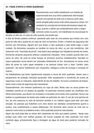 44 - FIQUE ATENTO A VIDRO QUEBRADO
Recentemente uma mulher trabalhando num balcão de
supermercado teve sua rotina subitamente interrompida,
quando uma garrafa de soda caiu e estourou perto dela,
sendo atingida pelos cacos onde sofreu pequenos cortes. Um
vendedor de uma loja de luminárias demonstrava abajur de
louça, quando o cliente caiu acidentalmente sobre o abajur
sofrendo cortes no punho. Um trabalhador de manutenção foi
atingido no olho por um caco de vidro quando uma janela caiu.
A lista de feridos poderia continuar, passando pelo caso de uma pessoa que tromba com uma
porta de vidro até a queda de um copo de vidro no banheiro. Porém, a história da segurança não
termina com ferimentos. Alguém tem que limpar o vidro quebrado e esta tarefa exige o maior
cuidado. Os ferimentos causados ao recolher os cacos de vidro, ou por não recolhê-los, não
costumam virar “manchete de jornal”, mas fazem seus estragos com freqüência através de cortes,
ferimentos atingindo pequenas artérias e posteriores infecções. Tome cuidado quando lidar com
cacos de vidro. Se você se cortar busque os primeiros socorros imediatamente. Garrafas ou
copos quebrados nunca devem ser colocados diretamente no lixo. Acondicione os cacos numa
folha de jornal ou outro papel resistente e se possível rotular com o dizer “contém vidro
quebrado”. Se estiver trabalhando com maquinário, desligue-o antes de começar a remoção do
mesmo.
Os trabalhadores que forem regularmente expostos a riscos de vidro quebrado, devem usar o
equipamento de proteção individual apropriado. Este equipamento é constituído de óculos de
segurança, luvas ou máscaras, dependendo do tipo de trabalho. As luvas e protetores de braços,
assim como a bota de segurança são necessárias.
Ocasionalmente, nós mesmos quebramos um copo de vidro. Neste caso os cacos podem ser
coletados usando-se um pedaço de papelão. As partículas menores podem ser recolhidas com
folhas absorventes, que devem ser enrolados e marcadas como tendo vidro quebrado. Nunca use
toalhas ou guardanapos de tecido para coletar as partículas de vidro. O uso de uma pazinha de
lixo, de uma vassoura ou rodo de borracha também é um método seguro para lidar com esta
situação. As pessoas que trabalham com vidro devem ser alertadas constantemente quanto a
quebra, mau empilhamento e caixas defeituosas. Um ferimento sério ocorrer se você cair ou
esbarrar numa caixa ou prateleira onde o vidro quebrado possa ter sido deixado.
Algum dia você pode lidar ou tentar abrir recipientes de vidro que podem quebrar . Neste caso
proteja suas mãos com toalhas grossas. Se houver suspeita de vidro quebrado num local
contendo água, primeiramente faça a drenagem da água do local para posterior remoção do
vidro.
 