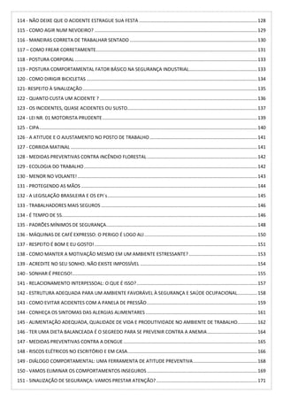 114 - NÃO DEIXE QUE O ACIDENTE ESTRAGUE SUA FESTA ..........................................................................................128
115 - COMO AGIR NUM NEVOEIRO? ............................................................................................................................129
116 - MANEIRAS CORRETA DE TRABALHAR SENTADO .................................................................................................130
117 – COMO FREAR CORRETAMENTE...........................................................................................................................131
118 - POSTURA CORPORAL ...........................................................................................................................................133
119 - POSTURA COMPORTAMENTAL FATOR BÁSICO NA SEGURANÇA INDUSTRIAL....................................................133
120 - COMO DIRIGIR BICICLETAS ..................................................................................................................................134
121- RESPEITO À SINALIZAÇÃO.....................................................................................................................................135
122 - QUANTO CUSTA UM ACIDENTE ? ........................................................................................................................136
123 - OS INCIDENTES, QUASE ACIDENTES OU SUSTO...................................................................................................137
124 - LEI NR. 01 MOTORISTA PRUDENTE......................................................................................................................139
125 - CIPA......................................................................................................................................................................140
126 - A ATITUDE E O AJUSTAMENTO NO POSTO DE TRABALHO..................................................................................141
127 - CORRIDA MATINAL ..............................................................................................................................................141
128 - MEDIDAS PREVENTIVAS CONTRA INCÊNDIO FLORESTAL....................................................................................142
129 - ECOLOGIA DO TRABALHO....................................................................................................................................142
130 - MENOR NO VOLANTE!.........................................................................................................................................143
131 - PROTEGENDO AS MÃOS ......................................................................................................................................144
132 - A LEGISLAÇÃO BRASILEIRA E OS EPI`s..................................................................................................................145
133 - TRABALHADORES MAIS SEGUROS .......................................................................................................................146
134 - É TEMPO DE 5S.....................................................................................................................................................146
135 - PADRÕES MÍNIMOS DE SEGURANÇA...................................................................................................................148
136 - MÁQUINAS DE CAFÉ EXPRESSO: O PERIGO É LOGO ALI......................................................................................150
137 - RESPEITO É BOM E EU GOSTO!............................................................................................................................151
138 - COMO MANTER A MOTIVAÇÃO MESMO EM UM AMBIENTE ESTRESSANTE? ....................................................153
139 - ACREDITE NO SEU SONHO. NÃO EXISTE IMPOSSÍVEL .........................................................................................154
140 - SONHAR É PRECISO!.............................................................................................................................................155
141 - RELACIONAMENTO INTERPESSOAL: O QUE É ISSO?............................................................................................157
142 - ESTRUTURA ADEQUADA PARA UM AMBIENTE FAVORÁVEL À SEGURANÇA E SAÚDE OCUPACIONAL...............158
143 - COMO EVITAR ACIDENTES COM A PANELA DE PRESSÃO....................................................................................159
144 - CONHEÇA OS SINTOMAS DAS ALERGIAS ALIMENTARES .....................................................................................161
145 - ALIMENTAÇÃO ADEQUADA, QUALIDADE DE VIDA E PRODUTIVIDADE NO AMBIENTE DE TRABALHO...............162
146 - TER UMA DIETA BALANCEADA É O SEGREDO PARA SE PREVENIR CONTRA A ANEMIA......................................164
147 - MEDIDAS PREVENTIVAS CONTRA A DENGUE......................................................................................................165
148 - RISCOS ELÉTRICOS NO ESCRITÓRIO E EM CASA...................................................................................................166
149 - DIÁLOGO COMPORTAMENTAL: UMA FERRAMENTA DE ATITUDE PREVENTIVA.................................................168
150 - VAMOS ELIMINAR OS COMPORTAMENTOS INSEGUROS....................................................................................169
151 - SINALIZAÇÃO DE SEGURANÇA: VAMOS PRESTAR ATENÇÃO?.............................................................................171
 