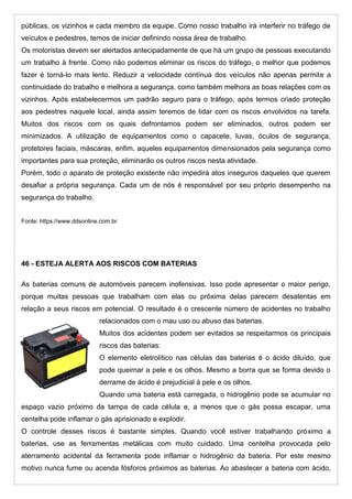públicas, os vizinhos e cada membro da equipe. Como nosso trabalho irá interferir no tráfego de
veículos e pedestres, temos de iniciar definindo nossa área de trabalho.
Os motoristas devem ser alertados antecipadamente de que há um grupo de pessoas executando
um trabalho à frente. Como não podemos eliminar os riscos do tráfego, o melhor que podemos
fazer é torná-lo mais lento. Reduzir a velocidade contínua dos veículos não apenas permite a
continuidade do trabalho e melhora a segurança, como também melhora as boas relações com os
vizinhos. Após estabelecermos um padrão seguro para o tráfego, após termos criado proteção
aos pedestres naquele local, ainda assim teremos de lidar com os riscos envolvidos na tarefa.
Muitos dos riscos com os quais defrontamos podem ser eliminados, outros podem ser
minimizados. A utilização de equipamentos como o capacete, luvas, óculos de segurança,
protetores faciais, máscaras, enfim, aqueles equipamentos dimensionados pela segurança como
importantes para sua proteção, eliminarão os outros riscos nesta atividade.
Porém, todo o aparato de proteção existente não impedirá atos inseguros daqueles que querem
desafiar a própria segurança. Cada um de nós é responsável por seu próprio desempenho na
segurança do trabalho.
Fonte: https://www.ddsonline.com.br
46 - ESTEJA ALERTA AOS RISCOS COM BATERIAS
As baterias comuns de automóveis parecem inofensivas. Isso pode apresentar o maior perigo,
porque muitas pessoas que trabalham com elas ou próxima delas parecem desatentas em
relação a seus riscos em potencial. O resultado é o crescente número de acidentes no trabalho
relacionados com o mau uso ou abuso das baterias.
Muitos dos acidentes podem ser evitados se respeitarmos os principais
riscos das baterias:
O elemento eletrolítico nas células das baterias é o ácido diluído, que
pode queimar a pele e os olhos. Mesmo a borra que se forma devido o
derrame de ácido é prejudicial à pele e os olhos.
Quando uma bateria está carregada, o hidrogênio pode se acumular no
espaço vazio próximo da tampa de cada célula e, a menos que o gás possa escapar, uma
centelha pode inflamar o gás aprisionado e explodir.
O controle desses riscos é bastante simples. Quando você estiver trabalhando próximo a
baterias, use as ferramentas metálicas com muito cuidado. Uma centelha provocada pelo
aterramento acidental da ferramenta pode inflamar o hidrogênio da bateria. Por este mesmo
motivo nunca fume ou acenda fósforos próximos as baterias. Ao abastecer a bateria com ácido,
 