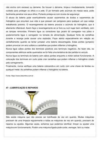 não encha com excesso ou derrame. Se houver o derrame, limpe-o imediatamente, tomando
cuidado para proteger os olhos e a pele. O pó formado pelo acúmulo de massa seca, pode
facilmente penetrar nos seus olhos. Portanto proteja-os com óculos de segurança.
O abuso da bateria pode eventualmente causar vazamentos de ácidos e vazamentos de
hidrogênio que encurtam sua vida e que possam ser perigosos para qualquer um que esteja
trabalhando próximo. O recarregamento da bateria provoca o acúmulo de hidrogênio, que é
altamente inflamável. Assim faça o recarregamento ao ar livre ou num lugar bem ventilado, com
as tampas removidas. Primeiro ligue os conectores tipo jacaré do carregador nos pólos e
posteriormente ligue o carregador na tomada de alimentação. Qualquer fonte de centelhas
durante a recarga pode causar uma explosão. Fique atento especialmente em relação ao
centelhamento quando se tentar jumpear uma bateria descarregada. Estas pontes (jumpers)
podem provocar um arco voltaico e centelhas que podem inflamar o hidrogênio.
Nunca ligue cabos pontes dos terminais positivos aos terminais negativos. Ao fazer isto, os
componentes elétricos serão queimados se for feita uma tentativa de dar partida no veículo.
Nunca ligue os terminais da bateria com cabos pontes enquanto o motor estiver funcionando. A
colocação dos terminais em curto pode criar centelhas que podem inflamar o hidrogênio criado
pelo carregamento.
Finalmente, nunca verifique uma bateria colocando-o em curto com uma chave de fendas ou
qualquer metal. As centelhas podem inflamar o hidrogênio na bateria.
Fonte: https://www.ddsonline.com.br
47 - LUBRIFICAÇÃO E REPAROS
Não existe máquina que não precise ser lubrificada de vez em quando. Muitas máquinas
precisam de uma limpeza regularmente e todas as máquinas de vez em quando, precisam de
reparos ou ajustes. Algumas vezes, achamos que podemos lubrificar, limpar ou ajustar uma
máquina em funcionamento. Porém uma máquina ligada pode cortar, esmagar, ferir ou matar.
 