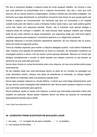 Pôr isso é importante desligar a máquina antes de iniciar qualquer trabalho. Os minutos a mais
que você ganharia na produtividade com a máquina funcionando, não vale o risco que você
assume, pôr se colocar próximo a engrenagens, correias e dentes que não estão protegidos. Um
ferimento que exige atendimento no ambulatório consumirá mais tempo do que aquele ganho pôr
manter a máquina em funcionamento. Um ferimento que leve um funcionário a um hospital
custará muito para ele mesmo e para a Empresa muitas vezes mais o que você poderia ganhar
numa vida inteira com pequenas paradas. Porém, não é suficiente você apenas desligar a
máquina antes de começar o trabalho. Se você precisar fazer qualquer trabalho que coloque
parte de seu corpo próximo as peças energizadas, sua segurança exige que você tome alguns
cuidados especiais para assegurar o movimento repentino e ou religamento acidental.
Algumas máquinas e circuitos possuem dispositivos especiais. Se sua máquina não os possui,
tenha em mente os seguintes pontos:
Tome as medidas especiais para manter a máquina desligada quando você estiver trabalhando
nela. Coloque uma etiqueta de advertência na chave ou comando. Se necessário mantenha um
empregado próximo a chave a fim de manter outras pessoas afastadas. Remova um fusível que
desligue completamente o circuito ou alerte aqueles que estejam próximos ou que possam se
aproximar do que você está para fazer;
Nunca deixe chaves ou outras ferramentas sobre uma máquina, em que uma partida súbita possa
arremessá-las;
Se seu trabalho exigir que você permaneça dentro ou perto de um corredor ou passagem por
onde caminhões entram, coloque uma placa de advertência ou barricada, ou coloque alguém
para alertar os motoristas sobre sua presença naquele local;
Nunca ligue qualquer máquina ou circuito elétrico, a menos que você esteja absolutamente certo
de que nenhum outro empregado está trabalhando nela. Nunca opere qualquer máquina a menos
que você esteja autorizado para operá-la;
Nunca lubrifique, ajuste ou repare uma máquina, a menos que você esteja autorizado a fazer este
trabalho em particular. Muitos destes trabalhos devem ser feitos por pessoal de manutenção
especialmente treinado para a tarefa.
Fonte: https://www.ddsonline.com.br
48 - ACIDENTES PODEM ACONTECER EM QUALQUER LUGAR
1 - em casa... / 2 - no trajeto de ida para o trabalho... / 3 - no trabalho...
4 - num parque de diversões... /
 
