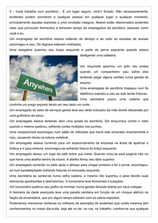 5 - Você trabalha num escritório... É um lugar seguro, certo? Errado. Não necessariamente,
acidentes podem acontecer a qualquer pessoa em qualquer lugar a qualquer momento,
principalmente aquelas expostas a uma condição insegura. Abaixo estão relacionados acidentes
reais que provocam ferimentos e tomaram tempo de empregados de escritório, pessoas como
você e eu.
Um empregado de escritório estava voltando do almoço e ao subir as escadas de acesso
escorregou e caiu. Os degraus estavam molhados.
Uma estagiária queimou seu braço esquerdo e parte da perna esquerda quando estava
desligando uma cafeteira.
Um arquivista apanhou um jeito nas costas
quando um companheiro caiu sobre elas
tentando pegar alguns cartões numa gaveta de
arquivo.
Uma empregada de escritório tropeçou num fio
telefônico exposto e caiu ao solo tendo fraturas.
Uma secretária puxou uma cadeira que
continha um prego exposto tendo em seu dedo um corte.
Um empregado do setor de serviços gerais teve seu dedo indicador da mão direita dilacerado por
uma guilhotina da xerox.
Um empregado estava tentando abrir uma janela do escritório, Ele empurrava contra o vidro
quando o mesmo quebrou, sofrendo cortes múltiplos nos punhos.
Uma recepcionista escorregou num salão de refeições que havia sido encerado recentemente e
caiu, causando dores na coluna vertebral.
Um empregado estava correndo para um estacionamento da empresa na ânsia de apanhar o
ônibus e ir para embora, escorregou-se sofrendo fratura do braço esquerdo.
Um empregado deixou um copo de café sobre sua mesa. Quando virou-se para pegá-lo não viu
que havia uma abelha dentro da xícara. A abelha ferrou seu lábio superior.
Um empregado correndo no pátio após o almoço para chegar primeiro e ler o jornal, escorregou-
se num paralelepípedo sofrendo fraturas no tornozelo esquerdo.
Uma secretária ao sentar-se numa velha cadeira, a mesma não suportou o peso devido suas
estruturas apodrecidas e desmanchou. A funcionária teve ferimentos e luxações.
Um funcionário quebrou seu joelho ao trombar numa gaveta deixada aberta por seus colegas.
A faxineira de idade avançada teve uma parada cardíaca em função de um choque elétrico na
fiação da enceradeira, que por algum tempo estavam com os cabos expostos.
Poderíamos mencionar centenas ou milhares de exemplos de acidentes que vocês mesmos tem
conhecimentos no nosso dia-a-dia, seja ele no lar, na rua, no trabalho. Lembre-se que qualquer
 