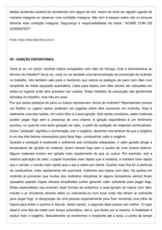 destes acidentes poderia ter acontecido com algum de nós. Assim se você ver alguém agindo de
maneira insegura ou observar uma condição insegura, fale com a pessoa sobre isto ou procure
eliminar esta condição insegura. Segurança é responsabilidade de todos. “ACABE COM OS
ACIDENTES”!
Fonte: https://www.ddsonline.com.br
49 - IGNIÇÃO ESPONTÂNEA
Você já viu um pintor recolher trapos ensopados com óleo de linhaça, tinta e terembentina ao
término do trabalho? Se já viu, você viu na verdade uma demonstração de prevenção de incêndio
no trabalho. Isto também vale para o mecânico que coloca os pedaços de pano com óleo num
recipiente de metal equipado automática. Latas para trapos com óleo devem ser colocadas em
todos os lugares onde eles precisam ser usados. Estas medidas de precaução são geralmente
tomadas no trabalho, mas não em casa.
Por que esses pedaços de pano ou trapos representam riscos de incêndio? Representam porque
um fósforo ou cigarro aceso poderiam ser jogados sobre eles causando um incêndio. Esta é
realmente uma das razões. Um outro fator é a auto-ignição. Sob certas condições, estes materiais
podem pegar fogo sem a presença de uma chama. A ignição espontânea é um fenômeno
químico, no qual há uma lenta geração de calor, a partir da oxidação de materiais combustíveis.
Como “oxidação” significa a combinação com o oxigênio, devemos nos lembrar de que o oxigênio
é um dos três fatores necessários para fazer fogo: combustível, calor e oxigênio.
Quando a oxidação é acelerada o suficiente sob condições adequadas, o calor gerado atinge a
temperatura de ignição do material. Assim haverá fogo sem o auxílio de uma chama externa.
Alguns materiais entram em ignição mais rapidamente do que os outros. Por exemplo: sob a
mesma aplicação de calor, o papel incendeia mais rápido que a madeira; a madeira mais rápido
que o carvão; o carvão mais rápido que o aço e assim por diante. Quanto mais fina for à partícula
do combustível, mais rapidamente ele queimará. Voltemos aos trapos com óleo. Os peritos em
incêndio já provaram que muitos dos incêndios industriais (e alguns domésticos sérios) foram
causados quando trapos oleosos empilhados juntos geraram calor suficiente para pegar fogo.
Estes especialistas nos ensinam duas formas de evitarmos a auto-ignição de trapos com óleo:
manter o ar circulando através deles ou colocando-os num local onde não teriam ar suficiente
para pegar fogo. A designação de uma pessoa especialmente para ficar revirando uma pilha de
trapos para evitar a queima é ridículo. Assim sendo, a segunda idéia parece ser melhor. O lugar
ideal é uma lata de metal com tampa automática, isto é, que feche por si mesma. A finalidade é
excluir todo o oxigênio. Naturalmente se enchermos o recipiente até a boca, a ponto da tampa
 