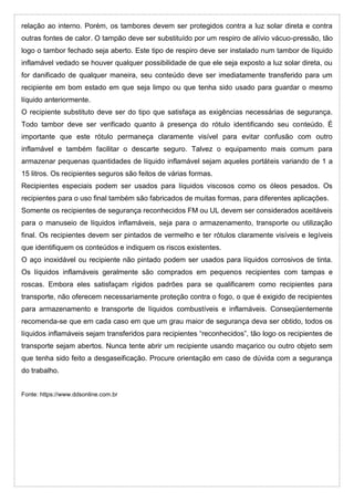 relação ao interno. Porém, os tambores devem ser protegidos contra a luz solar direta e contra
outras fontes de calor. O tampão deve ser substituído por um respiro de alívio vácuo-pressão, tão
logo o tambor fechado seja aberto. Este tipo de respiro deve ser instalado num tambor de líquido
inflamável vedado se houver qualquer possibilidade de que ele seja exposto a luz solar direta, ou
for danificado de qualquer maneira, seu conteúdo deve ser imediatamente transferido para um
recipiente em bom estado em que seja limpo ou que tenha sido usado para guardar o mesmo
líquido anteriormente.
O recipiente substituto deve ser do tipo que satisfaça as exigências necessárias de segurança.
Todo tambor deve ser verificado quanto à presença do rótulo identificando seu conteúdo. É
importante que este rótulo permaneça claramente visível para evitar confusão com outro
inflamável e também facilitar o descarte seguro. Talvez o equipamento mais comum para
armazenar pequenas quantidades de líquido inflamável sejam aqueles portáteis variando de 1 a
15 litros. Os recipientes seguros são feitos de várias formas.
Recipientes especiais podem ser usados para líquidos viscosos como os óleos pesados. Os
recipientes para o uso final também são fabricados de muitas formas, para diferentes aplicações.
Somente os recipientes de segurança reconhecidos FM ou UL devem ser considerados aceitáveis
para o manuseio de líquidos inflamáveis, seja para o armazenamento, transporte ou utilização
final. Os recipientes devem ser pintados de vermelho e ter rótulos claramente visíveis e legíveis
que identifiquem os conteúdos e indiquem os riscos existentes.
O aço inoxidável ou recipiente não pintado podem ser usados para líquidos corrosivos de tinta.
Os líquidos inflamáveis geralmente são comprados em pequenos recipientes com tampas e
roscas. Embora eles satisfaçam rígidos padrões para se qualificarem como recipientes para
transporte, não oferecem necessariamente proteção contra o fogo, o que é exigido de recipientes
para armazenamento e transporte de líquidos combustíveis e inflamáveis. Conseqüentemente
recomenda-se que em cada caso em que um grau maior de segurança deva ser obtido, todos os
líquidos inflamáveis sejam transferidos para recipientes “reconhecidos”, tão logo os recipientes de
transporte sejam abertos. Nunca tente abrir um recipiente usando maçarico ou outro objeto sem
que tenha sido feito a desgaseificação. Procure orientação em caso de dúvida com a segurança
do trabalho.
Fonte: https://www.ddsonline.com.br
 