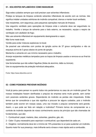 51 - SOLVENTES INFLAMÁVEIS COMO MANUSEAR
Siga estes cuidados sempre que você precisar usar solventes inflamáveis:
Proteja os tanques de limpeza contendo solventes inflamáveis de acordo com as normas. Isto
significa instalar unidades extintoras de incêndio compatível, drenos e manter local ventilado;
Use recipientes, com segurança, para pequenas operações manuais de limpeza;
Use esguicho ventilado para operações de limpeza onde o solvente deve ser esguichado no
trabalho. Ventile o tanque de solvente para o lado esterno, se necessário, equipe o respiro de
ventilação com abafador de fogo;
Não use solvente inflamável em equipamento desingraxante a vapor;
Não fume neste local;
Ventile para evitar misturas explosivas no local;
Se possível use solventes com pontos de ignição acima de 37 graus centígrados e não os
esqueça acima de 3 graus abaixo do ponto de ignição.
Mantenha o solvente em uso mínimo necessário para o trabalho;
Arranje recipientes metálicos tampados para os trapos de limpeza usados e remova-os ao final do
expediente;
Use ferramentas que não soltem fagulhas (feitas de alumínio, latão ou bronze).
Use os equipamentos de proteção individual adequados.
Fonte: https://www.ddsonline.com.br
52 - COMO PODEMOS PREVENIR INCÊNDIO
Você já parou para pensar no quanto todos nós perderíamos no caso de um incêndio grave? Se
nossas instalações fossem danificadas o prejuízo da empresa seria muito grande, sem contar
com possíveis acidentes graves. Dependendo do incêndio as perdas são irreparáveis. Então
temos que ter consciência o que isto significa e procurar ter alguns cuidados, pois o incêndio
também pode ocorrer em nossas casas, uma vez iniciado o prejuízo certamente será grande.
Assim, o que pode ser feito em relação a incêndios? Primeiro temos de compreender se o
controle de incêndio depende de nosso conhecimento acerca de princípio que são chamadas de
fundamentais, que são:
1 - Combustível: papel, madeira, óleo, solventes, gasolina, gás, etc.
2 - Calor: O grau necessário para vaporizar o combustível, que dependerá de cada um.
3 - Oxigênio: normalmente deve ter o mínimo de 15% presentes no ar para sustentar um incêndio.
Quanto maior for sua presença, mais brilhante será a brasa e mais rápida será a combustão.
 