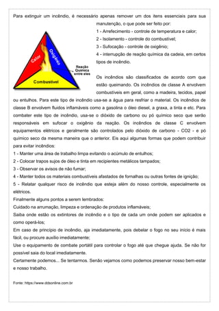 Para extinguir um incêndio, é necessário apenas remover um dos itens essenciais para sua
manutenção, o que pode ser feito por:
1 - Arrefecimento - controle de temperatura e calor;
2 - Isolamento - controle do combustível;
3 - Sufocação - controle de oxigênio;
4 - interrupção de reação química da cadeia, em certos
tipos de incêndio.
Os incêndios são classificados de acordo com que
estão queimando. Os incêndios de classe A envolvem
combustíveis em geral, como a madeira, tecidos, papel
ou entulhos. Para este tipo de incêndio usa-se a água para resfriar o material. Os incêndios de
classe B envolvem fluidos inflamáveis como a gasolina o óleo diesel, a graxa, a tinta e etc. Para
combater este tipo de incêndio, usa-se o dióxido de carbono ou pó químico seco que serão
responsáveis em sufocar o oxigênio da reação. Os incêndios de classe C envolvem
equipamentos elétricos e geralmente são controlados pelo dióxido de carbono - CO2 - e pó
químico seco da mesma maneira que o anterior. Eis aqui algumas formas que podem contribuir
para evitar incêndios:
1 - Manter uma área de trabalho limpa evitando o acúmulo de entulhos;
2 - Colocar trapos sujos de óleo e tinta em recipientes metálicos tampados;
3 - Observar os avisos de não fumar;
4 - Manter todos os materiais combustíveis afastados de fornalhas ou outras fontes de ignição;
5 - Relatar qualquer risco de incêndio que esteja além do nosso controle, especialmente os
elétricos.
Finalmente alguns pontos a serem lembrados:
Cuidado na arrumação, limpeza e ordenação de produtos inflamáveis;
Saiba onde estão os extintores de incêndio e o tipo de cada um onde podem ser aplicados e
como operá-los;
Em caso de princípio de incêndio, aja imediatamente, pois debelar o fogo no seu início é mais
fácil, ou procure auxílio imediatamente;
Use o equipamento de combate portátil para controlar o fogo até que chegue ajuda. Se não for
possível saia do local imediatamente.
Certamente podemos... Se tentarmos. Senão vejamos como podemos preservar nosso bem-estar
e nosso trabalho.
Fonte: https://www.ddsonline.com.br
 