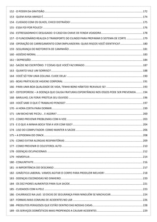 152 - O PODER DA GRATIDÃO.......................................................................................................................................172
153 - QUEM AVISA AMIGO É.........................................................................................................................................174
154 - CUIDADO COM OS OLHOS, CHICO DISTRAÍDO!...................................................................................................175
155 - ESSA FOI POR POUCO! .........................................................................................................................................176
156 - ESTRESSADINHO E DESLIGADO: O CASO DA CHAVE DE FENDA VOADORA.........................................................178
157 - O FUNCIONÁRIO REALIZA O TRANSPORTE DO CILINDO PARA PREPARAR O SISTEMA DE CORTE ......................179
158 - OPERAÇÃO DE CARREGAMENTO COM EMPILHADEIRA: QUAIS RISCOS VOCÊ IDENTIFICA?...............................180
159 - SEGURANÇA DO MOTORISTA DE CAMINHÃO .....................................................................................................181
160 - ASSÉDIO MORAL ..................................................................................................................................................183
161 – DEPRESSÃO .........................................................................................................................................................184
162 - SAÚDE NO ESCRITÓRIO: 7 COISAS QUE VOCÊ FAZ ERRADO................................................................................187
163 - QUANTO VALE UM SORRISO?..............................................................................................................................188
164 - VOCÊ SÓ TEM UMA COLUNA. CUIDE DELA! ........................................................................................................190
165 - BOAS PRÁTICAS DE HIGIENE CORPORAL .............................................................................................................191
166 - PARA UMA BOA QUALIDADE DE VIDA, TENHA BONS HÁBITOS! REAVALIE-SE! ..................................................193
167 - OSTEOPOROSE – A DOENÇA QUE CAUSA FRATURAS ESPONTÂNEAS NOS OSSOS PODE SER PREVENIDA.........194
168 - BARULHO, CAI FORA! PROTEJA SEU OUVIDO......................................................................................................196
169 - VOCÊ SABE O QUE É TRABALHO PENOSO?..........................................................................................................197
170 - A HORA CERTA PARA DORMIR.............................................................................................................................199
171 - UM BICHO ME PICOU... E AGORA?......................................................................................................................200
172 - COMO PREVENIR PROBLEMAS COM A VOZ.........................................................................................................203
173 - E O QUE A MINHA BOCA TEM A VER COM ISSO?................................................................................................204
174 - USO DO COMPUTADOR: COMO MANTER A SAÚDE............................................................................................206
175 – A EPIDEMIA DO CRACK........................................................................................................................................208
176 - COMO EVITAR ALERGIAS RESPIRATÓRIAS ...........................................................................................................209
177 - COMO PREVENIR O COLESTEROL ALTO...............................................................................................................210
178 - DOENÇAS OCUPACIONAIS ...................................................................................................................................212
179 - HEMOFILIA...........................................................................................................................................................214
180 - CONJUNTIVITE......................................................................................................................................................216
181 - A IMPORTÂNCIA DO DESCANSO..........................................................................................................................217
182 - GINÁSTICA LABORAL: VAMOS AGITAR O CORPO PARA PRODUZIR MELHOR! ....................................................218
183 - DOENÇAS ESCONDIDAS NO DINHEIRO ................................................................................................................220
184 - OS DEZ PIORES ALIMENTOS PARA SUA SAÚDE....................................................................................................221
185 - CUIDADOS COM A PELE .......................................................................................................................................223
186 - CHURRASCO NA LAJE: 10 DICAS DE SEGURANÇA PARA NINGUÉM SE MACHUCAR............................................224
187 - FORMAS MAIS COMUNS DE ACIDENTES NO LAR ................................................................................................226
188 - PRODUTOS PERIGOSOS QUE ESTÃO DENTRO DAS NOSSAS CASAS.....................................................................228
189 - OS SERVIÇOS DOMÉSTICOS MAIS PROPENSOS A CAUSAR ACIDENTES...............................................................229
 