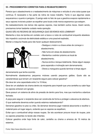 53 - PROCEDIMENTOS CORRETOS PARA O REABASTECIMENTO
Parece que o abastecimento e o reabastecimento de máquinas e veículos é uma coisa quase que
contínua. É necessário e faz parte da rotina de nosso trabalho. Tanto é que algumas vezes
esquecemos o quanto é perigoso. O perigo está no fato de que a gasolina evapora rapidamente e
seus vapores invisíveis podem se espalhar para locais onde menos esperamos que estejam.
No reabastecimento nós temos não apenas vapores, mas também outros riscos. Assim sendo,
precisamos tomar bastante cuidado nesta operação.
QUAIS SÃO AS REGRAS DE SEGURANÇA QUE DEVEMOS NOS LEMBRAR?
Mantenha o bico da bomba em contato com a boca e o tubo de combustível enquanto abastece.
Isto impedirá o acúmulo de eletricidade estática e uma possível explosão;
Manter a máquina freada para não haver qualquer deslocamento;
- Desligue o motor e a chave antes de começar o
abastecimento;
- Não fume em áreas de abastecimento;
- Mantenha o extintor próximo ao local de
abastecimento;
- Nunca encha o tanque totalmente. Deixe algum espaço
para expansão e inclinação sem derramamento;
- Drene a mangueira quando terminar e limpe algum
derramamento que tenha ocorrido.
Normalmente abastecemos pequenos motores usando pequenos galões. Quais são as
características que tornam um recipiente seguro para colocar gasolina?
Ele deve ter uma capacidade entre 3 e 15 litros;
Deve ter um abafador de chama dentro do recipiente para impedir que uma centelha ou calor faça
os vapores entrarem em ignição;
Deve possuir um sistema de alívio de pressão de dentro para fora, mas que mantenha a abertura
fechada;
A peça para segurar o recipiente deve ser construída de forma a proteger a alavanca de abertura.
O que realmente devemos evitar quando estamos reabastecendo?
Derramar gasolina no piso ou chão. Se derramar devemos jogar material absorvente e recolher o
material para um lugar seguro, evitando que os vapores se espalhem;
Evitar que o combustível atinja nossas roupas. Se isto acontecer procure trocar de roupas, pois
os vapores presentes no tecido são irritantes;
Colocar gasolina onde haja fonte de calor, centelha ou chama a amenos de 16 metros de
estamos.
Fonte: https://www.ddsonline.com.br
 