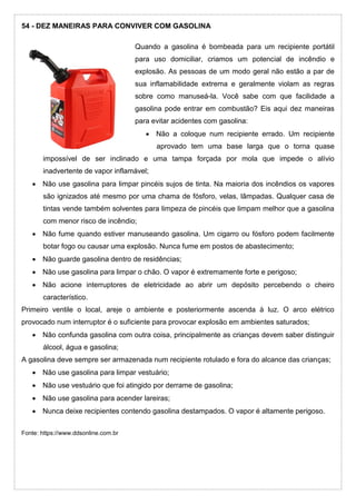 54 - DEZ MANEIRAS PARA CONVIVER COM GASOLINA
Quando a gasolina é bombeada para um recipiente portátil
para uso domiciliar, criamos um potencial de incêndio e
explosão. As pessoas de um modo geral não estão a par de
sua inflamabilidade extrema e geralmente violam as regras
sobre como manuseá-la. Você sabe com que facilidade a
gasolina pode entrar em combustão? Eis aqui dez maneiras
para evitar acidentes com gasolina:
 Não a coloque num recipiente errado. Um recipiente
aprovado tem uma base larga que o torna quase
impossível de ser inclinado e uma tampa forçada por mola que impede o alívio
inadvertente de vapor inflamável;
 Não use gasolina para limpar pincéis sujos de tinta. Na maioria dos incêndios os vapores
são ignizados até mesmo por uma chama de fósforo, velas, lâmpadas. Qualquer casa de
tintas vende também solventes para limpeza de pincéis que limpam melhor que a gasolina
com menor risco de incêndio;
 Não fume quando estiver manuseando gasolina. Um cigarro ou fósforo podem facilmente
botar fogo ou causar uma explosão. Nunca fume em postos de abastecimento;
 Não guarde gasolina dentro de residências;
 Não use gasolina para limpar o chão. O vapor é extremamente forte e perigoso;
 Não acione interruptores de eletricidade ao abrir um depósito percebendo o cheiro
característico.
Primeiro ventile o local, areje o ambiente e posteriormente ascenda à luz. O arco elétrico
provocado num interruptor é o suficiente para provocar explosão em ambientes saturados;
 Não confunda gasolina com outra coisa, principalmente as crianças devem saber distinguir
álcool, água e gasolina;
A gasolina deve sempre ser armazenada num recipiente rotulado e fora do alcance das crianças;
 Não use gasolina para limpar vestuário;
 Não use vestuário que foi atingido por derrame de gasolina;
 Não use gasolina para acender lareiras;
 Nunca deixe recipientes contendo gasolina destampados. O vapor é altamente perigoso.
Fonte: https://www.ddsonline.com.br
 