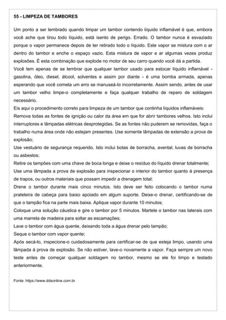 55 - LIMPEZA DE TAMBORES
Um ponto a ser lembrado quando limpar um tambor contendo líquido inflamável é que, embora
você ache que tirou todo líquido, está isento de perigo. Errado. O tambor nunca é esvaziado
porque o vapor permanece depois de ter retirado todo o líquido. Este vapor se mistura com o ar
dentro do tambor e enche o espaço vazio. Esta mistura de vapor e ar algumas vezes produz
explosões. É esta combinação que explode no motor de seu carro quando você dá a partida.
Você tem apenas de se lembrar que qualquer tambor usado para estocar líquido inflamável -
gasolina, óleo, diesel, álcool, solventes e assim por diante - é uma bomba armada, apenas
esperando que você cometa um erro se manuseá-lo incorretamente. Assim sendo, antes de usar
um tambor velho limpe-o completamente e faça qualquer trabalho de reparo de soldagem
necessário.
Eis aqui o procedimento correto para limpeza de um tambor que continha líquidos inflamáveis:
Remova todas as fontes de ignição ou calor da área em que for abrir tambores velhos. Isto inclui
interruptores e lâmpadas elétricas desprotegidas. Se as fontes não puderem se removidas, faça o
trabalho numa área onde não estejam presentes. Use somente lâmpadas de extensão a prova de
explosão;
Use vestuário de segurança requerido. Isto inclui botas de borracha, avental, luvas de borracha
ou asbestos;
Retire os tampões com uma chave de boca longa e deixe o resíduo do líquido drenar totalmente;
Use uma lâmpada a prova de explosão para inspecionar o interior do tambor quanto à presença
de trapos, ou outros materiais que possam impedir a drenagem total;
Drene o tambor durante mais cinco minutos. Isto deve ser feito colocando o tambor numa
prateleira de cabeça para baixo apoiado em algum suporte. Deixe-o drenar, certificando-se de
que o tampão fica na parte mais baixa. Aplique vapor durante 10 minutos;
Coloque uma solução cáustica e gire o tambor por 5 minutos. Martele o tambor nas laterais com
uma marreta de madeira para soltar as escamações;
Lave o tambor com água quente, deixando toda a água drenar pelo tampão;
Seque o tambor com vapor quente;
Após secá-lo, inspecione-o cuidadosamente para certificar-se de que esteja limpo, usando uma
lâmpada á prova de explosão. Se não estiver, lave-o novamente a vapor. Faça sempre um novo
teste antes de começar qualquer soldagem no tambor, mesmo se ele foi limpo e testado
anteriormente.
Fonte: https://www.ddsonline.com.br
 