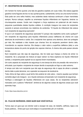 57 - RECIPIENTES DE SEGURANÇA
Um homem foi morto quando uma lata de gasolina explodiu em suas mãos. Ele estava jogando
gasolina numa fogueira de lixo no seu quintal quando, subitamente, tornou-se uma tocha humana.
Esta pode ser uma velha história, mas acidentes desta natureza continuam a fazer manchetes
sempre. Nunca coloque, espalhe ou arremesse líquidos inflamáveis em fogueiras, lareiras ou
churrasqueiras acesas. Vocês nem imaginam a força explosiva em potencial de até mesmo
pequenas quantidades destes líquidos voláteis. A condição insegura nos casos de recipientes
vazando é sempre encontrada nos relatórios de acidentes. “O líquido de inflamável não estava
num recipiente de segurança aprovado”.
O que é um recipiente de segurança aprovado? E porque não explodiria como outro qualquer?
Um recipiente de segurança para líquidos inflamáveis possui defletores de chama em suas
aberturas de enchimento e saída. Se o recipiente tiver apenas uma abertura, deve ser protegido
por tela. Na realidade a tela impede que chamas fora do recipiente penetrem dentro dele,
incendiando os vapores internos. Ela dissipa o calor sobre a superfície defletora (tela) a uma
temperatura abaixo do ponto de ignição dos vapores internos. A chama não pode passar através
da tela.
Num recipiente que não seja de segurança, não há nada que impeça a chama de entrar no
recipiente. Se a proporção da mistura ar-vapor estiver na faixa explosiva do líquido inflamável
contido, o recipiente pode explodir se os vapores forem incendiados.
Um outro aspecto do recipiente de segurança é uma tampa de alívio de pressão não removível e
articulada, que impede o recipiente de romper devido á exposição ao fogo ou calor extremo.
A tampa com tela num recipiente que não seja de segurança não é capaz de aliviar a pressão
dentro dele e pode derramar, se o operador se esquecer de recolocá-la.
Toda vítima de fogo sobre a qual tenho lido poderia ter sido salva - mesmo aquelas que tenham
cometido algum ato inseguro - se o líquido estivesse armazenado num recipiente de segurança.
Verifique a estocagem de líquidos inflamáveis em suas casas. Se os recipientes estiverem
marcados com a palavra “inflamável”, lembre-se de algumas coisas de algumas coisas que você
aprendeu hoje.
Fonte: https://www.ddsonline.com.br
58 - FUJA DE INCÊNDIOS, ONDE QUER QUE VOCÊ ESTEJA
Temos aqui um guia que vai orientar você a escapar de casa, do trabalho, edifícios, lojas e de
locais públicos... Onde quer que você esteja e é surpreendido pôr um incêndio.
 