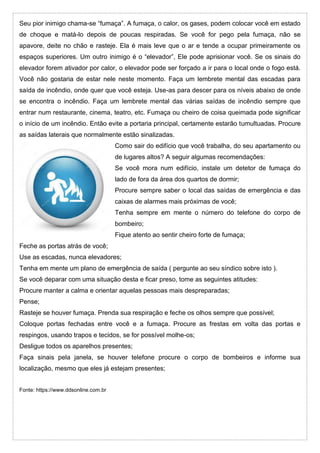 Seu pior inimigo chama-se “fumaça”. A fumaça, o calor, os gases, podem colocar você em estado
de choque e matá-lo depois de poucas respiradas. Se você for pego pela fumaça, não se
apavore, deite no chão e rasteje. Ela é mais leve que o ar e tende a ocupar primeiramente os
espaços superiores. Um outro inimigo é o “elevador”, Ele pode aprisionar você. Se os sinais do
elevador forem ativador por calor, o elevador pode ser forçado a ir para o local onde o fogo está.
Você não gostaria de estar nele neste momento. Faça um lembrete mental das escadas para
saída de incêndio, onde quer que você esteja. Use-as para descer para os níveis abaixo de onde
se encontra o incêndio. Faça um lembrete mental das várias saídas de incêndio sempre que
entrar num restaurante, cinema, teatro, etc. Fumaça ou cheiro de coisa queimada pode significar
o início de um incêndio. Então evite a portaria principal, certamente estarão tumultuadas. Procure
as saídas laterais que normalmente estão sinalizadas.
Como sair do edifício que você trabalha, do seu apartamento ou
de lugares altos? A seguir algumas recomendações:
Se você mora num edifício, instale um detetor de fumaça do
lado de fora da área dos quartos de dormir;
Procure sempre saber o local das saídas de emergência e das
caixas de alarmes mais próximas de você;
Tenha sempre em mente o número do telefone do corpo de
bombeiro;
Fique atento ao sentir cheiro forte de fumaça;
Feche as portas atrás de você;
Use as escadas, nunca elevadores;
Tenha em mente um plano de emergência de saída ( pergunte ao seu síndico sobre isto ).
Se você deparar com uma situação desta e ficar preso, tome as seguintes atitudes:
Procure manter a calma e orientar aquelas pessoas mais despreparadas;
Pense;
Rasteje se houver fumaça. Prenda sua respiração e feche os olhos sempre que possível;
Coloque portas fechadas entre você e a fumaça. Procure as frestas em volta das portas e
respingos, usando trapos e tecidos, se for possível molhe-os;
Desligue todos os aparelhos presentes;
Faça sinais pela janela, se houver telefone procure o corpo de bombeiros e informe sua
localização, mesmo que eles já estejam presentes;
Fonte: https://www.ddsonline.com.br
 