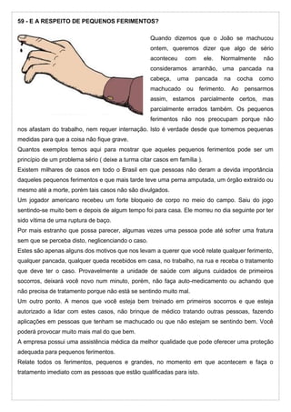 59 - E A RESPEITO DE PEQUENOS FERIMENTOS?
Quando dizemos que o João se machucou
ontem, queremos dizer que algo de sério
aconteceu com ele. Normalmente não
consideramos arranhão, uma pancada na
cabeça, uma pancada na cocha como
machucado ou ferimento. Ao pensarmos
assim, estamos parcialmente certos, mas
parcialmente errados também. Os pequenos
ferimentos não nos preocupam porque não
nos afastam do trabalho, nem requer internação. Isto é verdade desde que tomemos pequenas
medidas para que a coisa não fique grave.
Quantos exemplos temos aqui para mostrar que aqueles pequenos ferimentos pode ser um
princípio de um problema sério ( deixe a turma citar casos em família ).
Existem milhares de casos em todo o Brasil em que pessoas não deram a devida importância
daqueles pequenos ferimentos e que mais tarde teve uma perna amputada, um órgão extraído ou
mesmo até a morte, porém tais casos não são divulgados.
Um jogador americano recebeu um forte bloqueio de corpo no meio do campo. Saiu do jogo
sentindo-se muito bem e depois de algum tempo foi para casa. Ele morreu no dia seguinte por ter
sido vítima de uma ruptura de baço.
Por mais estranho que possa parecer, algumas vezes uma pessoa pode até sofrer uma fratura
sem que se perceba disto, neglicenciando o caso.
Estes são apenas alguns dos motivos que nos levam a querer que você relate qualquer ferimento,
qualquer pancada, qualquer queda recebidos em casa, no trabalho, na rua e receba o tratamento
que deve ter o caso. Provavelmente a unidade de saúde com alguns cuidados de primeiros
socorros, deixará você novo num minuto, porém, não faça auto-medicamento ou achando que
não precisa de tratamento porque não está se sentindo muito mal.
Um outro ponto. A menos que você esteja bem treinado em primeiros socorros e que esteja
autorizado a lidar com estes casos, não brinque de médico tratando outras pessoas, fazendo
aplicações em pessoas que tenham se machucado ou que não estejam se sentindo bem. Você
poderá provocar muito mais mal do que bem.
A empresa possui uma assistência médica da melhor qualidade que pode oferecer uma proteção
adequada para pequenos ferimentos.
Relate todos os ferimentos, pequenos e grandes, no momento em que acontecem e faça o
tratamento imediato com as pessoas que estão qualificadas para isto.
 