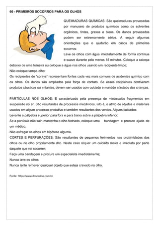 60 - PRIMEIROS SOCORROS PARA OS OLHOS
QUEIMADURAS QUÍMICAS: São queimaduras provocadas
por manuseio de produtos químicos como os solventes
orgânicos, tintas, graxas e óleos. Os danos provocados
podem ser extremamente sérios. A seguir algumas
orientações que o ajudarão em casos de primeiros
socorros:
Lave os olhos com água imediatamente de forma contínua
e suave durante pelo menos 15 minutos. Coloque a cabeça
debaixo de uma torneira ou coloque a água nos olhos usando um recipiente limpo;
Não coloque tampa-olho;
Os recipientes de “sprays” representam fontes cada vez mais comuns de acidentes químico com
os olhos. Os danos são ampliados pela força de contato. Se esses recipientes contiverem
produtos cáusticos ou irritantes, devem ser usados com cuidado e mantido afastado das crianças.
PARTÍCULAS NOS OLHOS: É caracterizado pela presença de minúsculos fragmentos em
suspensão no ar. São resultantes de processos mecânicos, isto é, o atrito de objetos e materiais
usados em algum processo produtivo e também resultantes dos ventos. Alguns cuidados:
Levante a pálpebra superior para fora e para baixo sobre a pálpebra inferior;
Se a partícula não sair, mantenha o olho fechado, coloque uma bandagem e procure ajuda de
um médico.
Não esfregar os olhos em hipótese alguma.
CORTES E PERFURAÇÕES: São resultantes de pequenos ferimentos nas proximidades dos
olhos ou no olho propriamente dito. Neste caso requer um cuidado maior e imediato por parte
daquele que vai socorrer:
Faça uma bandagem e procure um especialista imediatamente;
Nunca lave os olhos;
Nunca tente remover qualquer objeto que esteja cravado no olho.
Fonte: https://www.ddsonline.com.br
 