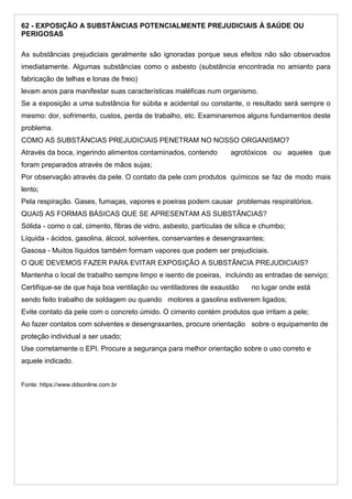 62 - EXPOSIÇÃO A SUBSTÂNCIAS POTENCIALMENTE PREJUDICIAIS À SAÚDE OU
PERIGOSAS
As substâncias prejudiciais geralmente são ignoradas porque seus efeitos não são observados
imediatamente. Algumas substâncias como o asbesto (substância encontrada no amianto para
fabricação de telhas e lonas de freio)
levam anos para manifestar suas características maléficas num organismo.
Se a exposição a uma substância for súbita e acidental ou constante, o resultado será sempre o
mesmo: dor, sofrimento, custos, perda de trabalho, etc. Examinaremos alguns fundamentos deste
problema.
COMO AS SUBSTÂNCIAS PREJUDICIAIS PENETRAM NO NOSSO ORGANISMO?
Através da boca, ingerindo alimentos contaminados, contendo agrotóxicos ou aqueles que
foram preparados através de mãos sujas;
Por observação através da pele. O contato da pele com produtos químicos se faz de modo mais
lento;
Pela respiração. Gases, fumaças, vapores e poeiras podem causar problemas respiratórios.
QUAIS AS FORMAS BÁSICAS QUE SE APRESENTAM AS SUBSTÂNCIAS?
Sólida - como o cal, cimento, fibras de vidro, asbesto, partículas de sílica e chumbo;
Líquida - ácidos, gasolina, álcool, solventes, conservantes e desengraxantes;
Gasosa - Muitos líquidos também formam vapores que podem ser prejudiciais.
O QUE DEVEMOS FAZER PARA EVITAR EXPOSIÇÃO A SUBSTÂNCIA PREJUDICIAIS?
Mantenha o local de trabalho sempre limpo e isento de poeiras, incluindo as entradas de serviço;
Certifique-se de que haja boa ventilação ou ventiladores de exaustão no lugar onde está
sendo feito trabalho de soldagem ou quando motores a gasolina estiverem ligados;
Evite contato da pele com o concreto úmido. O cimento contém produtos que irritam a pele;
Ao fazer contatos com solventes e desengraxantes, procure orientação sobre o equipamento de
proteção individual a ser usado;
Use corretamente o EPI. Procure a segurança para melhor orientação sobre o uso correto e
aquele indicado.
Fonte: https://www.ddsonline.com.br
 