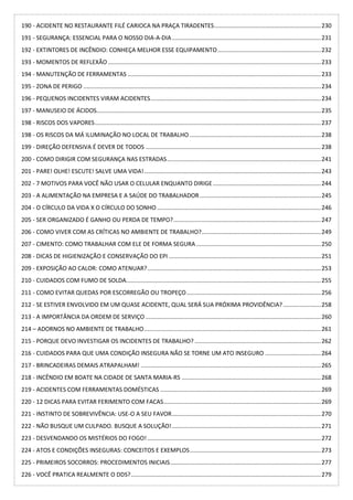 190 - ACIDENTE NO RESTAURANTE FILÉ CARIOCA NA PRAÇA TIRADENTES.................................................................230
191 - SEGURANÇA: ESSENCIAL PARA O NOSSO DIA-A-DIA...........................................................................................231
192 - EXTINTORES DE INCÊNDIO: CONHEÇA MELHOR ESSE EQUIPAMENTO...............................................................232
193 - MOMENTOS DE REFLEXÃO ..................................................................................................................................233
194 - MANUTENÇÃO DE FERRAMENTAS ......................................................................................................................233
195 - ZONA DE PERIGO .................................................................................................................................................234
196 - PEQUENOS INCIDENTES VIRAM ACIDENTES........................................................................................................234
197 - MANUSEIO DE ÁCIDOS.........................................................................................................................................235
198 - RISCOS DOS VAPORES..........................................................................................................................................237
198 - OS RISCOS DA MÁ ILUMINAÇÃO NO LOCAL DE TRABALHO ................................................................................238
199 - DIREÇÃO DEFENSIVA É DEVER DE TODOS ...........................................................................................................238
200 - COMO DIRIGIR COM SEGURANÇA NAS ESTRADAS..............................................................................................241
201 - PARE! OLHE! ESCUTE! SALVE UMA VIDA!............................................................................................................243
202 - 7 MOTIVOS PARA VOCÊ NÃO USAR O CELULAR ENQUANTO DIRIGE..................................................................244
203 - A ALIMENTAÇÃO NA EMPRESA E A SAÚDE DO TRABALHADOR..........................................................................245
204 - O CÍRCULO DA VIDA X O CÍRCULO DO SONHO ....................................................................................................246
205 - SER ORGANIZADO É GANHO OU PERDA DE TEMPO?..........................................................................................247
206 - COMO VIVER COM AS CRÍTICAS NO AMBIENTE DE TRABALHO?.........................................................................249
207 - CIMENTO: COMO TRABALHAR COM ELE DE FORMA SEGURA ............................................................................250
208 - DICAS DE HIGIENIZAÇÃO E CONSERVAÇÃO DO EPI .............................................................................................251
209 - EXPOSIÇÃO AO CALOR: COMO ATENUAR?..........................................................................................................253
210 - CUIDADOS COM FUMO DE SOLDA.......................................................................................................................255
211 - COMO EVITAR QUEDAS POR ESCORREGÃO OU TROPEÇO..................................................................................256
212 - SE ESTIVER ENVOLVIDO EM UM QUASE ACIDENTE, QUAL SERÁ SUA PRÓXIMA PROVIDÊNCIA?.......................258
213 - A IMPORTÂNCIA DA ORDEM DE SERVIÇO ...........................................................................................................260
214 – ADORNOS NO AMBIENTE DE TRABALHO............................................................................................................261
215 - PORQUE DEVO INVESTIGAR OS INCIDENTES DE TRABALHO? .............................................................................262
216 - CUIDADOS PARA QUE UMA CONDIÇÃO INSEGURA NÃO SE TORNE UM ATO INSEGURO ..................................264
217 - BRINCADEIRAS DEMAIS ATRAPALHAM! ..............................................................................................................265
218 - INCÊNDIO EM BOATE NA CIDADE DE SANTA MARIA-RS .....................................................................................268
219 - ACIDENTES COM FERRAMENTAS DOMÉSTICAS ..................................................................................................269
220 - 12 DICAS PARA EVITAR FERIMENTO COM FACAS................................................................................................269
221 - INSTINTO DE SOBREVIVÊNCIA: USE-O A SEU FAVOR...........................................................................................270
222 - NÃO BUSQUE UM CULPADO. BUSQUE A SOLUÇÃO!...........................................................................................271
223 - DESVENDANDO OS MISTÉRIOS DO FOGO!..........................................................................................................272
224 - ATOS E CONDIÇÕES INSEGURAS: CONCEITOS E EXEMPLOS................................................................................273
225 - PRIMEIROS SOCORROS: PROCEDIMENTOS INICIAIS............................................................................................277
226 - VOCÊ PRATICA REALMENTE O DDS?....................................................................................................................279
 