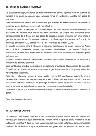 63 - AREJE OS GASES DE EXAUSTÃO
Os policiais no tráfego, nas horas de maior movimento de carros, algumas vezes se queixam de
cansaço e de dores de cabeça, após algumas horas em ambientes poluídos por gases de
exaustão.
Para envenenar o ar interno, não é necessário que milhares de motores estejam funcionando e
expelindo gases. Basta apenas um motor para fazê-lo.
Arejando os gases de exaustão, as condições podem ser mais seguras para o trabalhador que
está numa área fechada onde operam pequenos caminhões. Eis porque é tão importante ter um
bom suprimento de ar fresco em que gases de exaustão são um problema: um único motor a
gasolina, ou gás de cozinha quando funcionando a plena carga, libera cerca de 3 a 4% de
monóxido de carbono (CO) e cerca de 11 a 13% de dióxido de carbono (CO2).
O restante em grande parte é nitrogênio e pequenas quantidades de outras impurezas. Assim
sendo, é fácil compreender porque uma pequena empilhadeira , que queima 3 litros de
combustível por hora, deve operar somente em locais ventilado o suficiente para expelir os gases
e obter ar puro.
Ar puro o bastante significa operar as empilhadeiras somente em áreas planas ou aumentar a
ventilação se a sala for pequena.
Muita ventilação é uma boa idéia porque é preciso muito ar puro para diluir os gases de exaustão.
O monóxido de carbono encontrado em motores a gasolina é o resultado da queima incompleta
na combustão da gasolina.
Este gás é altamente nocivo à nossa saúde, pois o CO combina-se facilmente com a
hemoglobina presente em nossos sangues e responsável pela respiração celular. Uma vez
estando em ambientes confinados na presença de motores sendo aquecidos, recomenda-se que
se dê a partida e em seguida retire o carro ou o motor para ambiente arejado.
Sei isso for possível, procure afastar-se do local ou procure dotar o local de exaustor para diluir os
gases.
Fonte: https://www.ddsonline.com.br
64 - SOLVENTES COMUNS
Os solventes são líquidos que tem a propriedade de dissolver substâncias sem alterar sua
natureza. por exemplo: a água dissolve o sal. se você ferver a água até secar, você terá o sal de
volta como era antes. A água é o mais comum dos solventes, mas só funciona com determinados
produtos. Se você utilizar a água para dissolver uma graxa, óleo ou gorduras não terá sucesso
 