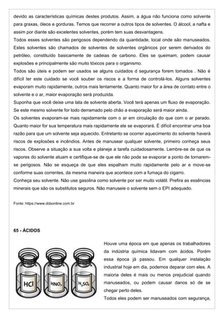 devido as características químicas destes produtos. Assim, a água não funciona como solvente
para graxas, óleos e gorduras. Temos que recorrer a outros tipos de solventes. O álcool, a nafta e
assim por diante são excelentes solventes, porém tem suas desvantagens.
Todos esses solventes são perigosos dependendo da quantidade, local onde são manuseados.
Estes solventes são chamados de solventes de solventes orgânicos por serem derivados do
petróleo, constituído basicamente de cadeias de carbono. Eles se queimam, podem causar
explosões e principalmente são muito tóxicos para o organismo.
Todos são úteis e podem ser usados se alguns cuidados d segurança forem tomados . Não é
difícil ter este cuidado se você souber os riscos e a forma de controlá-los. Alguns solventes
evaporam muito rapidamente, outros mais lentamente. Quanto maior for a área de contato entre o
solvente e o ar, maior evaporação será produzida.
Suponha que você deixe uma lata de solvente aberta. Você terá apenas um fluxo de evaporação.
Se este mesmo solvente for todo derramado pelo chão a evaporação será maior ainda.
Os solventes evaporam-se mais rapidamente com o ar em circulação do que com o ar parado.
Quanto maior for sua temperatura mais rapidamente ele se evaporará. É difícil encontrar uma boa
razão para que um solvente seja aquecido. Entretanto se ocorrer aquecimento do solvente haverá
riscos de explosões e incêndios. Antes de manusear qualquer solvente, primeiro conheça seus
riscos. Observe a situação a sua volta e planeje a tarefa cuidadosamente. Lembre-se de que os
vapores do solvente atuam e certifique-se de que ele não pode se evaporar a ponto de tornarem-
se perigosos. Não se esqueça de que eles espalham muito rapidamente pelo ar e move-se
conforme suas correntes, da mesma maneira que acontece com a fumaça do cigarro.
Conheça seu solvente. Não use gasolina como solvente por ser muito volátil. Prefira as essências
minerais que são os substitutos seguros. Não manuseie o solvente sem o EPI adequado.
Fonte: https://www.ddsonline.com.br
65 - ÁCIDOS
Houve uma época em que apenas os trabalhadores
da indústria química lidavam com ácidos. Porém
essa época já passou. Em qualquer instalação
industrial hoje em dia, podemos deparar com eles. A
maioria deles é mais ou menos prejudicial quando
manuseados, ou podem causar danos só de se
chegar perto deles.
Todos eles podem ser manuseados com segurança,
 