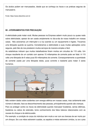 Os ácidos podem ser manuseados, desde que se conheça os riscos e as praticas seguras de
manuseá-lo.
Fonte: https://www.ddsonline.com.br
66 - ATERRAMENTOS POR PRECAUÇÃO
A eletricidade pode matar você. Muitas pessoas na Empresa sabem muito pouco ou quase nada
sobre eletricidade, apesar de ser usada amplamente no dia-a-dia de nosso trabalho em nossas
casas. Nós acionamos um interruptor e a luz acende ou um equipamento é ligado. Trocamos
uma lâmpada quando se queima. Consideramos a eletricidade e suas muitas aplicações como
seguras, pelo fato de nos prestarem muitos serviços de maneira simples e fácil.
As estatísticas indicam que muitos trabalhadores foram mortos em circuitos de 115 volts. Um
choque resultante de um contato com apenas 15 miliampéres de corrente pode ser fatal. A 115
volts uma lâmpada de 6 velas puxa 50 miliampéres de corrente. Consequentemente a quantidade
de corrente usada por uma lâmpada desta, puxa corrente o bastante para matar 3 seres
humanos.
Não existem dados sobre acidentes com energia elétrica em nossas casas, mas certamente este
número é elevado, face ao desconhecimento das pessoas, principalmente quando são crianças.
Para se proteger contra os riscos da eletricidade quando manusear furadeiras, serras elétricas,
lixadeiras ou cabos de extensão, tome conhecimento dos fatos básicos relacionados com as
causas do choque e da eletrocussão.
Por exemplo: a condição do corpo do indivíduo tem muito a ver com as chances de ser morto por
um choque. Se a as mãos estiverem suadas, os sapatos e meias estiverem úmidos, ou se o piso
 