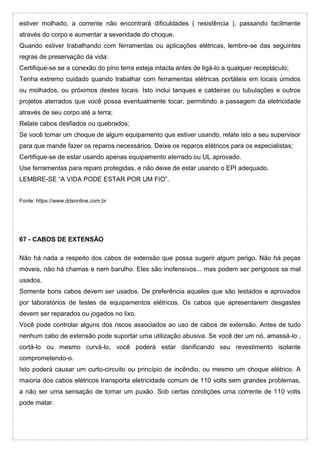 estiver molhado, a corrente não encontrará dificuldades ( resistência ), passando facilmente
através do corpo e aumentar a severidade do choque.
Quando estiver trabalhando com ferramentas ou aplicações elétricas, lembre-se das seguintes
regras de preservação da vida:
Certifique-se se a conexão do pino terra esteja intacta antes de ligá-lo a qualquer receptáculo;
Tenha extremo cuidado quando trabalhar com ferramentas elétricas portáteis em locais úmidos
ou molhados, ou próximos destes locais. Isto inclui tanques e caldeiras ou tubulações e outros
projetos aterrados que você possa eventualmente tocar, permitindo a passagem da eletricidade
através de seu corpo até a terra;
Relate cabos desfiados ou quebrados;
Se você tomar um choque de algum equipamento que estiver usando, relate isto a seu supervisor
para que mande fazer os reparos necessários. Deixe os reparos elétricos para os especialistas;
Certifique-se de estar usando apenas equipamento aterrado ou UL aprovado.
Use ferramentas para reparo protegidas, e não deixe de estar usando o EPI adequado.
LEMBRE-SE “A VIDA PODE ESTAR POR UM FIO”.
Fonte: https://www.ddsonline.com.br
67 - CABOS DE EXTENSÃO
Não há nada a respeito dos cabos de extensão que possa sugerir algum perigo. Não há peças
móveis, não há chamas e nem barulho. Eles são inofensivos... mas podem ser perigosos se mal
usados.
Somente bons cabos devem ser usados. De preferência aqueles que são testados e aprovados
por laboratórios de testes de equipamentos elétricos. Os cabos que apresentarem desgastes
devem ser reparados ou jogados no lixo.
Você pode controlar alguns dos riscos associados ao uso de cabos de extensão. Antes de tudo
nenhum cabo de extensão pode suportar uma utilização abusiva. Se você der um nó, amassá-lo ,
cortá-lo ou mesmo curvá-lo, você poderá estar danificando seu revestimento isolante
comprometendo-o.
Isto poderá causar um curto-circuito ou princípio de incêndio, ou mesmo um choque elétrico. A
maioria dos cabos elétricos transporta eletricidade comum de 110 volts sem grandes problemas,
a não ser uma sensação de tomar um puxão. Sob certas condições uma corrente de 110 volts
pode matar.
 