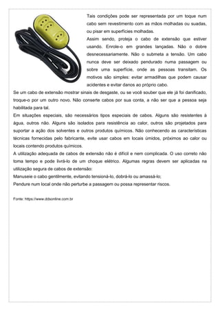 Tais condições pode ser representada por um toque num
cabo sem revestimento com as mãos molhadas ou suadas,
ou pisar em superfícies molhadas.
Assim sendo, proteja o cabo de extensão que estiver
usando. Enrole-o em grandes lançadas. Não o dobre
desnecessariamente. Não o submeta a tensão. Um cabo
nunca deve ser deixado pendurado numa passagem ou
sobre uma superfície, onde as pessoas transitam. Os
motivos são simples: evitar armadilhas que podem causar
acidentes e evitar danos ao próprio cabo.
Se um cabo de extensão mostrar sinais de desgaste, ou se você souber que ele já foi danificado,
troque-o por um outro novo. Não conserte cabos por sua conta, a não ser que a pessoa seja
habilitada para tal.
Em situações especiais, são necessários tipos especiais de cabos. Alguns são resistentes à
água, outros não. Alguns são isolados para resistência ao calor, outros são projetados para
suportar a ação dos solventes e outros produtos químicos. Não conhecendo as características
técnicas fornecidas pelo fabricante, evite usar cabos em locais úmidos, próximos ao calor ou
locais contendo produtos químicos.
A utilização adequada de cabos de extensão não é difícil e nem complicada. O uso correto não
toma tempo e pode livrá-lo de um choque elétrico. Algumas regras devem ser aplicadas na
utilização segura de cabos de extensão:
Manuseie o cabo gentilmente, evitando tensioná-lo, dobrá-lo ou amassá-lo;
Pendure num local onde não perturbe a passagem ou possa representar riscos.
Fonte: https://www.ddsonline.com.br
 