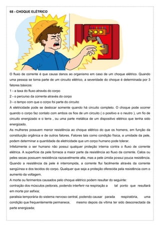 68 - CHOQUE ELÉTRICO
O fluxo de corrente é que causa danos ao organismo em caso de um choque elétrico. Quando
uma pessoa se torna parte de um circuito elétrico, a severidade do choque é determinada por 3
fatores básicos:
1 - a taxa do fluxo através do corpo
2 - o percurso da corrente através do corpo
3 - o tempo com que o corpo foi parte do circuito
A eletricidade pode se deslocar somente quando há circuito completo. O choque pode ocorrer
quando o corpo faz contato com ambos os fios de um circuito ( o positivo e o neutro ), um fio de
circuito energizado e o terra , ou uma parte metálica de um dispositivo elétrico que tenha sido
energizado.
As mulheres possuem menor resistência ao choque elétrico do que os homens, em função da
constituição orgânica e de outros fatores. Fatores tais como condição física, a umidade da pele,
podem determinar a quantidade de eletricidade que um corpo humano pode tolerar.
Infelizmente o ser humano não possui qualquer proteção interna contra o fluxo de corrente
elétrica. A superfície da pele fornece a maior parte da resistência ao fluxo da corrente. Calos ou
peles secas possuem resistência razoavelmente alta, mas a pele úmida possui pouca resistência.
Quando a resistência da pele é interrompida, a corrente flui facilmente através da corrente
sangüínea e dos tecidos do corpo. Qualquer que seja a proteção oferecida pela resistência com o
aumento da voltagem.
A morte ou ferimentos causados pelo choque elétrico podem resultar do seguinte:
contração dos músculos peitorais, podendo interferir na respiração a tal ponto que resultará
em morte por asfixia;
paralisia temporária do sistema nervoso central, podendo causar parada respiratória, uma
condição que frequentemente permanece, mesmo depois da vítima ter sido desconectada da
parte energizada;
 