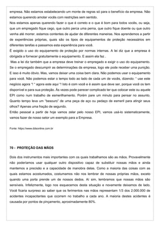 empresa. Não estamos estabelecendo um monte de regras só para o benefício da empresa. Não
estamos querendo amolar vocês com restrições sem sentido.
Nos estamos apenas querendo fazer o que é correto e o que é bom para todos vocês, ou seja,
que um empregado fique cego, que outro perca uma perna, que outro fique doente ou que outro
venha até morrer. estamos contentes de ajudar de diferentes maneiras. Nos aprendemos a partir
de experiências próprias, quais são os tipos de equipamentos de proteção necessários em
diferentes tarefas e passamos esta experiência para você.
É exigido o uso do equipamento de proteção por normas internas. A lei diz que a empresa é
obrigada a fornecer gratuitamente o equipamento. E assim ela faz .
Mas a lei diz também que a empresa deve treinar o empregado e exigir o uso do equipamento.
Se o empregado descumprir as determinações da empresa, logo ele pode receber uma punição.
E isso é muito óbvio. Mas, vamos deixar uma coisa bem clara. Não podemos usar o equipamento
para você. Não podemos estar o tempo todo ao lado de cada um de vocês, dizendo: “ use este
negócio agora “! “ agora este aqui “! Isto é com você e é assim que deve ser, porque você os tem
disponível e para sua proteção. Às vezes pode parecer complicado ter que colocar este ou aquele
EPI como num trabalho de esmerilhamento. Porém pare um minuto para pensar no assunto.
Quanto tempo leva um “besouro” de uma peça de aço ou pedaço de esmeril para atingir seus
olhos? Apenas uma fração de segundo.
Então pessoal a partir de hoje vamos zelar pelo nosso EPI, vamos usá-lo sistematicamente,
vamos fazer de nosso setor um exemplo para a Empresa.
Fonte: https://www.ddsonline.com.br
70 - PROTEÇÃO DAS MÃOS
Dois dos instrumentos mais importantes com os quais trabalhamos são as mãos. Provavelmente
não poderíamos usar qualquer outro dispositivo capaz de substituir nossas mãos e ainda
mantemos a precisão e a capacidade de manobra delas. Como a maioria das coisas com as
quais estamos acostumados, costumamos não nos lembrar de nossas próprias mãos, exceto
quando uma porta prende um de nossos dedos. Aí sim, lembramos que nossas mãos são
sensíveis. Infelizmente, logo nos esquecemos desta situação e novamente deixamos de lado.
Você ficaria surpreso ao saber que os ferimentos nas mãos representam 1/3 dos 2.000.000 de
acidentes incapacitantes que ocorrem no trabalho a cada ano. A maioria destes acidentes é
causada por pontos de pinçamento, aproximadamente 80%.
 