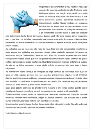 Os pontos de pinçamento tem o mau hábito de nos pegar
quando não estamos prestando atenção. Podemos evitá-
los ficando atentos com relação a sua existência e então
tomar os cuidados adequados. Um bom cuidado é usar
luvas adequadas quando estivermos levantando ou
movimentando objetos. Outras medidas de segurança
incluem tirar um tempo para remover ou dobrar pontas
protuberantes. Naturalmente, as proteções das máquinas
e as ferramentas especiais dadas a você para executar
uma determinada tarefa devem ser usadas. Quando você não toma cuidado com o maquinário
com o qual terá que trabalhar, ou quando você remove uma proteção e não a coloca no lugar
novamente, você está aumentando as chances de ser ferido. Apostar em você nestas situações é
perder na certa.
As proteções para as mãos não são nada de novo. Elas tem sido consideradas importantes a
anos. Apesar dos cuidados que tomamos, nossas mãos receberão pequenos ferimentos de
tempos em tempos. Todo cuidado deve ser dado. Para não arrancar as peles das suas mãos,
verifique com cuidado o local que você vai passar movimentando um objeto, certifique-se que as
portas e corredores são largos o suficiente. Quando for descer um objeto ao chão tome o cuidado
de não ter os dedos prensados, procure ajuda, solicite um companheiro para fazer o devido
calçamento.
Ao apanhar um objeto, verifique as condições de pega, verifique se suas mãos estão sujas de
graxa ou óleo. Aquelas pessoas que são casadas, provavelmente alguma vez já brincaram
dizendo que todos os seus problemas começaram quando colocaram uma aliança no dedo. Isto é
uma verdade, principalmente no que diz respeito ao trabalho. Por razões de segurança não use
alianças ou anéis vistosos quando estiver trabalhando.
Estas jóias podem facilmente se prender numa máquina e em outros objetos quando estiver
trabalhando (procure exemplo na turma ), provocando cortes no dedo e até amputação.
Polias e correias formam pontos de pinçamento e devem ser cobertas com proteções. Se você
necessitar recolher vidros quebrados, pregos ou objetos cortantes, use as luvas para a tarefa.
Nunca tente manusear esse material com as mãos descobertas.
Uma coisa boa a ser lembrada é o fato de que suas mãos não sentem medo. Elas vão onde você
mandar e se comportarão conforme seus donos mandarem.
Fonte: https://www.ddsonline.com.br
 