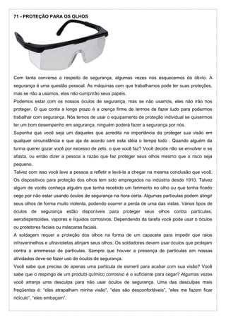 71 - PROTEÇÃO PARA OS OLHOS
Com tanta conversa a respeito de segurança, algumas vezes nos esquecemos do óbvio. A
segurança é uma questão pessoal. As máquinas com que trabalhamos pode ter suas proteções,
mas se não a usamos, elas não cumprirão seus papéis.
Podemos estar com os nossos óculos de segurança, mas se não usamos, eles não irão nos
proteger. O que conta a longo prazo é a crença firme de termos de fazer tudo para podermos
trabalhar com segurança. Nós temos de usar o equipamento de proteção individual se quisermos
ter um bom desempenho em segurança. ninguém poderá fazer a segurança por nós.
Suponha que você seja um daqueles que acredita na importância de proteger sua visão em
qualquer circunstância e que aja de acordo com esta idéia o tempo todo . Quando alguém da
turma querer gozar você por excesso de zelo, o que você faz? Você decide não se envolver e se
afasta, ou então dizer a pessoa a razão que faz proteger seus olhos mesmo que o risco seja
pequeno.
Talvez com isso você leve a pessoa a refletir e levá-la a chegar na mesma conclusão que você.
Os dispositivos para proteção dos olhos tem sido empregados na indústria desde 1910. Talvez
algum de vocês conheça alguém que tenha recebido um ferimento no olho ou que tenha ficado
cego por não estar usando óculos de segurança na hora certa. Algumas partículas podem atingir
seus olhos de forma muito violenta, podendo ocorrer a perda de uma das vistas. Vários tipos de
óculos de segurança estão disponíveis para proteger seus olhos contra partículas,
aerodispersoides, vapores e líquidos corrosivos. Dependendo da tarefa você pode usar o óculos
ou protetores faciais ou máscaras faciais.
A soldagem requer a proteção dos olhos na forma de um capacete para impedir que raios
infravermelhos e ultravioletas atinjam seus olhos. Os soldadores devem usar óculos que protejam
contra o arremesso de partículas. Sempre que houver a presença de partículas em nossas
atividades deve-se fazer uso de óculos de segurança.
Você sabe que precisa de apenas uma partícula de esmeril para acabar com sua visão? Você
sabe que o respingo de um produto químico corrosivo é o suficiente para cegar? Algumas vezes
você arranja uma desculpa para não usar óculos de segurança. Uma das desculpas mais
freqüentes é: “eles atrapalham minha visão“, “eles são desconfortáveis”, “eles me fazem ficar
ridículo”, “eles embaçam”.
 