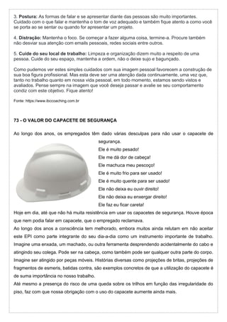 3. Postura: As formas de falar e se apresentar diante das pessoas são muito importantes.
Cuidado com o que falar e mantenha o tom de voz adequado e também fique atento a como você
se porta ao se sentar ou quando for apresentar um projeto.
4. Distração: Mantenha o foco. Se começar a fazer alguma coisa, termine-a. Procure também
não desviar sua atenção com emails pessoais, redes sociais entre outros.
5. Cuide do seu local de trabalho: Limpeza e organização dizem muito a respeito de uma
pessoa. Cuide do seu espaço, mantenha a ordem, não o deixe sujo e bagunçado.
Como pudemos ver estes simples cuidados com sua imagem pessoal favorecem a construção de
sua boa figura profissional. Mas esta deve ser uma atenção dada continuamente, uma vez que,
tanto no trabalho quanto em nossa vida pessoal, em todo momento, estamos sendo vistos e
avaliados. Pense sempre na imagem que você deseja passar e avalie se seu comportamento
condiz com este objetivo. Fique atento!
Fonte: https://www.ibccoaching.com.br
73 - O VALOR DO CAPACETE DE SEGURANÇA
Ao longo dos anos, os empregados têm dado várias desculpas para não usar o capacete de
segurança.
Ele é muito pesado!
Ele me dá dor de cabeça!
Ele machuca meu pescoço!
Ele é muito frio para ser usado!
Ele é muito quente para ser usado!
Ele não deixa eu ouvir direito!
Ele não deixa eu enxergar direito!
Ele faz eu ficar careta!
Hoje em dia, até que não há muita resistência em usar os capacetes de segurança. Houve época
que nem podia falar em capacete, que o empregado reclamava.
Ao longo dos anos a consciência tem melhorado, embora muitos ainda relutam em não aceitar
este EPI como parte integrante do seu dia-a-dia como um instrumento importante de trabalho.
Imagine uma enxada, um machado, ou outra ferramenta desprendendo acidentalmente do cabo e
atingindo seu colega. Pode ser na cabeça, como também pode ser qualquer outra parte do corpo.
Imagine ser atingido por peças móveis. Histórias diversas como projeções de britas, projeções de
fragmentos de esmeris, batidas contra, são exemplos concretos de que a utilização do capacete é
de suma importância no nosso trabalho.
Até mesmo a presença do risco de uma queda sobre os trilhos em função das irregularidade do
piso, faz com que nossa obrigação com o uso do capacete aumente ainda mais.
 
