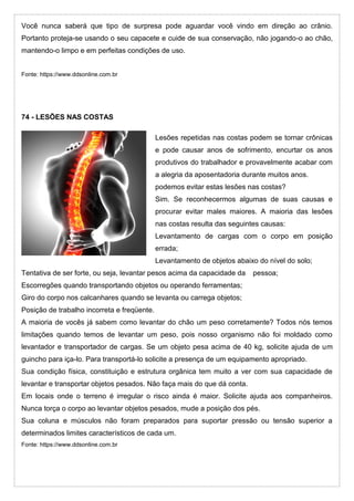 Você nunca saberá que tipo de surpresa pode aguardar você vindo em direção ao crânio.
Portanto proteja-se usando o seu capacete e cuide de sua conservação, não jogando-o ao chão,
mantendo-o limpo e em perfeitas condições de uso.
Fonte: https://www.ddsonline.com.br
74 - LESÕES NAS COSTAS
Lesões repetidas nas costas podem se tornar crônicas
e pode causar anos de sofrimento, encurtar os anos
produtivos do trabalhador e provavelmente acabar com
a alegria da aposentadoria durante muitos anos.
podemos evitar estas lesões nas costas?
Sim. Se reconhecermos algumas de suas causas e
procurar evitar males maiores. A maioria das lesões
nas costas resulta das seguintes causas:
Levantamento de cargas com o corpo em posição
errada;
Levantamento de objetos abaixo do nível do solo;
Tentativa de ser forte, ou seja, levantar pesos acima da capacidade da pessoa;
Escorregões quando transportando objetos ou operando ferramentas;
Giro do corpo nos calcanhares quando se levanta ou carrega objetos;
Posição de trabalho incorreta e freqüente.
A maioria de vocês já sabem como levantar do chão um peso corretamente? Todos nós temos
limitações quando temos de levantar um peso, pois nosso organismo não foi moldado como
levantador e transportador de cargas. Se um objeto pesa acima de 40 kg, solicite ajuda de um
guincho para iça-lo. Para transportá-lo solicite a presença de um equipamento apropriado.
Sua condição física, constituição e estrutura orgânica tem muito a ver com sua capacidade de
levantar e transportar objetos pesados. Não faça mais do que dá conta.
Em locais onde o terreno é irregular o risco ainda é maior. Solicite ajuda aos companheiros.
Nunca torça o corpo ao levantar objetos pesados, mude a posição dos pés.
Sua coluna e músculos não foram preparados para suportar pressão ou tensão superior a
determinados limites característicos de cada um.
Fonte: https://www.ddsonline.com.br
 