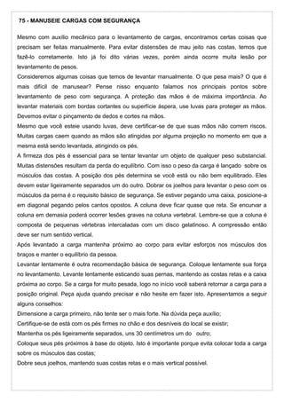 75 - MANUSEIE CARGAS COM SEGURANÇA
Mesmo com auxílio mecânico para o levantamento de cargas, encontramos certas coisas que
precisam ser feitas manualmente. Para evitar distensões de mau jeito nas costas, temos que
fazê-lo corretamente. Isto já foi dito várias vezes, porém ainda ocorre muita lesão por
levantamento de pesos.
Consideremos algumas coisas que temos de levantar manualmente. O que pesa mais? O que é
mais difícil de manusear? Pense nisso enquanto falamos nos principais pontos sobre
levantamento de peso com segurança. A proteção das mãos é de máxima importância. Ao
levantar materiais com bordas cortantes ou superfície áspera, use luvas para proteger as mãos.
Devemos evitar o pinçamento de dedos e cortes na mãos.
Mesmo que você esteie usando luvas, deve certificar-se de que suas mãos não correm riscos.
Muitas cargas caem quando as mãos são atingidas por alguma projeção no momento em que a
mesma está sendo levantada, atingindo os pés.
A firmeza dos pés é essencial para se tentar levantar um objeto de qualquer peso substancial.
Muitas distensões resultam da perda do equilíbrio. Com isso o peso da carga é lançado sobre os
músculos das costas. A posição dos pés determina se você está ou não bem equilibrado. Eles
devem estar ligeiramente separados um do outro. Dobrar os joelhos para levantar o peso com os
músculos da perna é o requisito básico de segurança. Se estiver pegando uma caixa, posicione-a
em diagonal pegando pelos cantos opostos. A coluna deve ficar quase que reta. Se encurvar a
coluna em demasia poderá ocorrer lesões graves na coluna vertebral. Lembre-se que a coluna é
composta de pequenas vértebras intercaladas com um disco gelatinoso. A compressão então
deve ser num sentido vertical.
Após levantado a carga mantenha próximo ao corpo para evitar esforços nos músculos dos
braços e manter o equilíbrio da pessoa.
Levantar lentamente é outra recomendação básica de segurança. Coloque lentamente sua força
no levantamento. Levante lentamente esticando suas pernas, mantendo as costas retas e a caixa
próxima ao corpo. Se a carga for muito pesada, logo no início você saberá retornar a carga para a
posição original. Peça ajuda quando precisar e não hesite em fazer isto. Apresentamos a seguir
alguns conselhos:
Dimensione a carga primeiro, não tente ser o mais forte. Na dúvida peça auxílio;
Certifique-se de está com os pés firmes no chão e dos desníveis do local se existir;
Mantenha os pés ligeiramente separados, uns 30 centímetros um do outro;
Coloque seus pés próximos à base do objeto. Isto é importante porque evita colocar toda a carga
sobre os músculos das costas;
Dobre seus joelhos, mantendo suas costas retas e o mais vertical possível.
 