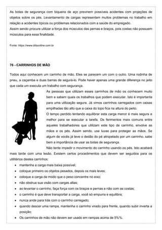As botas de segurança com biqueira de aço previnem possíveis acidentes com projeções de
objetos sobre os pés. Levantamento de cargas representam muitos problemas no trabalho em
relação a acidentes típicos ou problemas relacionados com a saúde do empregado.
Assim sendo procure utilizar a força dos músculos das pernas e braços, pois costas não possuem
músculos para essa finalidade.
Fonte: https://www.ddsonline.com.br
76 - CARRINHOS DE MÃO
Todos aqui conhecem um carrinho de mão. Eles se parecem um com o outro. Uma rodinha de
pneu, a caçamba e duas barras de segurá-lo. Pode haver apenas uma grande diferença no jeito
que cada um executa um trabalho com segurança.
As pessoas que utilizam esses carrinhos de mão os conhecem muito
bem e sabem quais os trabalhos que podem executar. Isto é importante
para uma utilização segura. Já vimos carrinhos carregados com caixas
empilhadas tão alto que a caixa do topo fica na altura do peito.
O tempo perdido tentando equilibrar esta carga menor é mais segura e
melhor para se executar a tarefa. Os ferimentos mais comuns entre
aqueles trabalhadores que utilizam este tipo de carrinho, envolve as
mãos e os pés. Assim sendo, use luvas para proteger as mãos. Se
algum de vocês já teve o dedão do pé atropelado por um carrinho, sabe
bem a importância de usar as botas de segurança.
Não tente impedir o movimento do carrinho usando os pés. Isto acabará
mais tarde com uma lesão. Existem certos procedimentos que devem ser seguidos para os
utilitários destes carrinhos:
 mantenha a carga mais baixa possível;
 coloque primeiro os objetos pesados, depois os mais leves;
 coloque a carga de modo que o peso concentre no eixo;
 não obstrua sua visão com cargas altas;
 ao levantar o carrinho, faça força com os braços e pernas e não com as costas;
 o carrinho é que deve transportar a carga, você só empurra e equilibra;
 nunca ande para trás com o carrinho carregado;
 quando descer uma rampa, mantenha o carrinho virado para frente, quando subir inverta a
posição;
 Os carrinhos de mão não devem ser usado em rampas acima de 5%%.
 