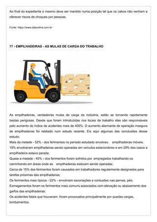 Ao final do expediente o mesmo deve ser mantido numa posição tal que os cabos não venham a
oferecer riscos de choques por pessoas.
Fonte: https://www.ddsonline.com.br
77 - EMPILHADEIRAS - AS MULAS DE CARGA DO TRABALHO
As empilhadeiras, verdadeiras mulas de carga da indústria, estão se tornando rapidamente
bestas perigosas. Desde que foram introduzidas nos locais de trabalho elas são responsáveis
pelo aumento do índice de acidentes mais de 400%. O aumento alarmante de operação insegura
de empilhadeiras foi relatado num estudo recente. Eis aqui algumas das conclusões desse
estudo:
Mais da metade - 52% - dos ferimentos no período estudado envolveu empilhadeiras móveis,
19% envolveram empilhadeiras sendo operadas em veículos estacionários e em 29% dos casos a
empilhadeira estava parada;
Quase a metade - 45% - dos ferimentos foram sofridos por empregados trabalhando ou
caminhando em áreas onde as empilhadeiras estavam sendo operadas;
Cerca de 15% dos ferimentos foram causados em trabalhadores regularmente designados para
tarefas próximas das empilhadeiras;
Os ferimentos mais típicos - 22% - envolviam escoriações e contusões nas pernas, pés;
Esmagamentos foram os ferimentos mais comuns associados com elevação ou abaixamento dos
garfos das empilhadeiras;
Os acidentes fatais que houveram, foram provocados principalmente por quedas cargas,
tombamentos.
 