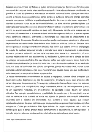 desgaste anormal, trincas por fadigas e outras condições inseguras. Sempre que for observada
uma condição insegura, relate isto e certifique-se que foi reparado prontamente. A utilização de
guinchos e outros equipamentos motorizados em nossos trabalhos é uma operação meticulosa.
Mesmo a maioria desses equipamentos sendo simples o suficiente para uma criança operá-los,
somente uma pessoa habilitada e qualificada pode fazê-lo de forma correta e com segurança. O
operador qualificado nunca abusa de seu equipamento. Ele evita parada e partidas rápidas, que
podem provocar desgaste excessivo. Ele sempre faz um teste de levantamento para verificar se o
gancho ou a amarração está correta e no local certo. O operador escolhe uma pessoa para os
sinais manuais necessários e aceita somente os sinais dessa pessoa indicada e apenas aqueles
sinais claramente indicados. Entretanto, a manutenção das distâncias de afastamento é de
responsabilidade do operador. Se ele mesmo achar que há motivos para questionar o julgamento
da pessoa que está sinalizando, deve verificar estas distâncias antes de continuar. Ele deve dar a
atenção particular aos espaçamentos em relação a fios aéreos que poderia provocar energização
do veículo. Se qualquer coisa sair errada, o operador deve parar o equipamento e não reiniciar
até que o problema tenha sido esclarecido e um novo plano tenha sido desenvolvido. Quando
estamos trabalhando com este equipamento ou deslocando-o, temos que ter a certeza de todos
os cuidados para não danificá-lo. Eis aqui algumas ações que podem ocorrer danos facilmente:
Quando uma escada em lança é mantida ereta com o veículo movimentando-se de um local para
outro. Ela pode ser danificada pelo contato com pontes, galhos de árvores e fios. Muitos outros
exemplos poderiam ser citados, mas todos mostrariam que poucos riscos, se é que existe algum,
estão incorporados nos projetos destes equipamentos.
Os riscos normalmente são decorrentes de abusos e negligência. Existem várias proteções que
devem ser usadas, dependendo do tipo do equipamento. Em alguns casos, estas proteções são
partes integrantes do equipamento. Por exemplo: certas proteções que fazem parte dos sistemas
hidráulico, permita que uma plataforma desça suavemente, em vez de cair abruptamente quando
há um vazamento hidráulico. Os procedimentos de operação segura devem ser sempre
utilizados. Por exemplo: quando há uma possibilidade de contato com o fio energizado, use as
luvas de borracha. Este cuidado se aplica não apenas às pessoas que estejam diretamente
envolvidas com o trabalho em eletricidade, mas também a todas aquelas que estejam
trabalhando próximas de redes elétricas ou de equipamentos que possam fazer contatos com fios
energizados. Outros procedimentos: Não fique embaixo de cargas suspensas; use o cabo de
controle para guiar a carga; procure testar continuamente o equipamento. O bom operador - o
operador seguro - sabe que equipamentos motorizados são extensões de seus braços.
Fonte: https://www.ddsonline.com.br
 