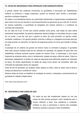 79 - DICAS DE SEGURANÇA PARA OPERAÇÃO COM GUINDASTE MÓVEL
A grande maioria dos acidentes envolvendo os guindastes é provocada por trabalhadores
embaixo ou próximos a cargas suspensas, quando as mesmas caem devido a amarração,
ganchos e estropos inseguros.
Os cabos e os prendedores devem ser examinados diariamente e inspecionados completamente
pelo menos uma vez por semana e mais frequentemente ao aproximar de sua vida útil. O número
de arames quebrados, a quantidade de desgastes dos arames externos e a evidência de
corrosão são indicadores.
Se um cabo de 6 por 19 tiver seis arames partidos numa perna, esta seção de cabo estará
seriamente comprometida. Os ganchos deterioram devido à fadiga e a má prática de içar a carga
em um ponto, o que faz com que o gancho se abra. Se você encontrar um gancho nestas
condições, substitua-o. Um gancho giratório minimiza o esforço e o desgaste provocado pelo giro
da carga durante um içamento. Um gancho de segurança possui um trinco que impede o estropo
de cair.
A operação de um sistema de guindar em terreno macio ou inclinado é perigosa. O guindaste
deve estar sempre nivelado antes de ser colocado em operação. As sapatas de apoio dão uma
estabilidade confiavel somente quando usadas em terreno firme. A sobrecarga é uma causa
freqüente de acidentes sérios, como o tombamento, colapso da lança e falha de cabos. Todos os
fabricantes estabelecem os limites de carga de segurança para diferentes ângulos de inclinação
da lança. Os limites especificados na tabela de carga nunca devem ser excedidos, além das
instruções de operações devem ser seguidas.
Antes de sair do guindaste, por qualquer razão, aplique os freios, calce as rodas, trave a lança e
coloque as alavancas e controle em neutro.
Observe antes de iniciar os trabalhos as condições do terreno, inclinações e posicionamento do
guindaste em relação a fiação aérea.
Fonte: https://www.ddsonline.com.br
80 - SEGURANÇA COM CABOS DE AÇO
Os cabos de aço são amplamente usadas em vez das
cordas de fibra porque possuem maior resistência para o
mesmo diâmetro e peso. Sua resistência é constante,
molhado ou seco e permanece a mesma sob condições
climáticas variáveis e possuem maior durabilidade.
 