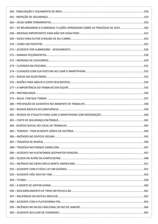 264 - SINALIZAÇÃO E ISOLAMENTO DE ÁREA...............................................................................................................318
265 - INSPEÇÃO DE SEGURANÇA ..................................................................................................................................319
266 – DICAS SOBRE FERRAMENTAS..............................................................................................................................320
267 – DE BRUMADINHO A FLAMENGO: 9 LIÇÕES APRENDIDAS SOBRE AS TRAGÉDIAS DE 2019 ................................320
268 – MEDIDAS IMPORTANTES PARA NÃO SER ASSALTADO .......................................................................................322
269 – DICAS PARA EVITAR O ROUBO DE SEU CARRO ...................................................................................................324
270 – COMO SER PEDESTRE..........................................................................................................................................325
271 – ACIDENTE POR SUBMERSÃO - AFOGAMENTO....................................................................................................326
271 – ANIMAIS PEÇONHENTOS.....................................................................................................................................328
272 – MORDIDA DE CACHORROS..................................................................................................................................329
273 – CUIDADOS NA PESCARIA.....................................................................................................................................331
274 – CUIDADOS COM SUA POSTURA AO USAR O SMARTPHONE...............................................................................332
275 – RISCOS EM ESCRITÓRIOS.....................................................................................................................................333
276 – RAZÕES PARA ABOLIR O COPO DESCARTÁVEL....................................................................................................334
277 – A IMPORTÂNCIA DO TRABALHO EM EQUIPE......................................................................................................335
278 – IRRITABILIDADE...................................................................................................................................................336
279 – ÁGUA: TEM QUE TOMAR ....................................................................................................................................337
280 – PREVENÇÃO DE ACIDENTES NO AMBIENTE DE TRABALHO................................................................................338
281 – REGRAS BÁSICAS DA CONVIVÊNCIA....................................................................................................................339
282 – REGRAS DE ETIQUETA PARA USAR O SMARTPHONE COM MODERAÇÃO..........................................................340
283 – CINTO DE SEGURANÇA EM ÔNIBUS....................................................................................................................341
284 - ASSÉDIO SEXUAL NO LOCAL DE TRABALHO.........................................................................................................342
285 – TENERIFE - PIOR ACIDENTE AÉREO DA HISTÓRIA ...............................................................................................344
286 – INCÊNDIO NO EDIFÍCIO JOELMA .........................................................................................................................345
287 – TRAGÉDIA DE BHOPAL ........................................................................................................................................346
288 – TRAGÉDIA NO PARQUE GAMELEIRA...................................................................................................................347
289 – ACIDENTE NA PLATAFORMA DEEPWATER HORIZON..........................................................................................347
290 – QUEDA DO AVIÃO DA CHAPECOENSE.................................................................................................................348
291 – INCÊNDIO NO GRAN CIRCUS NORTE-AMERICANO .............................................................................................351
292 – ACIDENTE COM O CÉSIO 137 EM GOIÂNIA.........................................................................................................352
293 – ACIDENTE VÔO 3054 DA TAM.............................................................................................................................356
294 – TITANIC................................................................................................................................................................358
295 – A MORTE DE AIRTON SENNA ..............................................................................................................................360
296 – DESCARRILAMENTO DE TREM EM POJUCA-BA...................................................................................................361
297 – NAUFRÁGIO DO BATEAU MOUCHE.....................................................................................................................362
298 – ACIDENTE COM A PLATAFORMA P36..................................................................................................................363
299 – INCÊNDIO NO MUSEU NACIONAL DO RIO DE JANEIRO ......................................................................................364
300 – ACIDENTE NUCLEAR DE CHERNOBYL ..................................................................................................................365
 