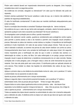 Porém este material deverá ser inspecionado diariamente quanto ao desgaste. Uma inspeção
completa deve cobrir os seguintes pontos:
Há evidências de corrosão, desgaste ou dobraduras? Um cabo que foi dobrado não pode ser
reparado;
Existem arames quebrados? Se houver substitua o cabo de aço, se o mesmo não satisfizer os
padrões de segurança estabelecidos;
O cabo foi lubrificado corretamente? O cabo deve ser mantido lubrificado adequadamente para
evitar corrosão;
Qual é a condição das emendas e conexões? Qualquer observação de danos corrija-os;
Há evidência de que o cabo de aço tenha sido esmagado, achatado, aberto formando gaiolas ou
apresenta qualquer outro dano causando sua distorção? Se houver substitua-o;
Os empregados usam proteção para os olhos, quando necessário?
Quando não estiverem sendo usados, guarde-os corretamente para protegê-los contra sujeira,
para permitir o pronto acesso a eles e de maneira a permitir uma inspeção visual completa e
precisa. Manuseie os cabos de maneira a evitar dobras ou torções. A importância da lubrificação
periódica é muito importante. Um cabo de aço possui muitas peças móveis. Toda vez que um
cabo é dobrado e esticado, os arames nas pernas do cabo devem deslizar uns contra os outros.
Consequentemente deve haver uma camada de lubrificação em cada peça móvel. Um segundo
motivo importante para a lubrificação de cabo de aço é evitar a corrosão dos arames e a
deterioração do núcleo, ou alma, de fibra. Um cabo enferrujado é um perigo, porque nenhuma
inspeção visual é capaz de determinar a resistência remanescente de um cabo corroído. Nestas
condições ele é muito perigoso, pois a ferrugem reduz a área de corte transversal do aço bom
restante. Com isso ele pode partir sem aviso prévio. O lubrificante pode ser aplicado através de
uma escova. Para instalar os clipes nas laçadas de extremidades dos cabos de aço, faça o
seguinte:
Aplique o primeiro clipe a uma distância da extremidade morta do cabo, com o parafuso “U” sobre
a extremidade viva se apoiando na sela do clipe.
Aperte as porcas uniformemente com o torque recomendado;
Aplique o segundo clipe o mais próximo possível da laçada, com o parafuso “U” sobre a
extremidade morta. Gire as porcas até que fiquem firmes no lugar. Não aperte;
Espace todos os outros clipes igualmente entre os dois primeiros - eles não devem ficar
separados numa distância superior à largura da base do clipe. Gire as porcas, tire a folga do
cabo e aperte as porcas uniformemente com o torque recomendado.
Todas as sapatas dos clipes devem assentar na extremidade do cabo e ter o tamanho adequado
para o diâmetro do cabo. A distância entre os clipes num cabo de aço deve ser igual a seis vezes
o diâmetro do cabo.
Fonte: https://www.ddsonline.com.br
 