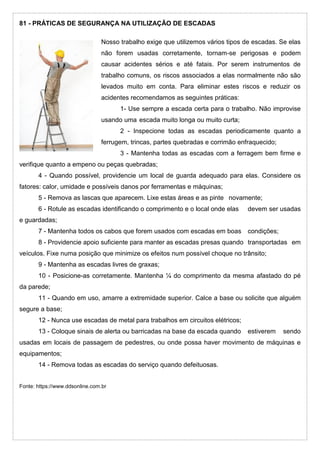81 - PRÁTICAS DE SEGURANÇA NA UTILIZAÇÃO DE ESCADAS
Nosso trabalho exige que utilizemos vários tipos de escadas. Se elas
não forem usadas corretamente, tornam-se perigosas e podem
causar acidentes sérios e até fatais. Por serem instrumentos de
trabalho comuns, os riscos associados a elas normalmente não são
levados muito em conta. Para eliminar estes riscos e reduzir os
acidentes recomendamos as seguintes práticas:
1- Use sempre a escada certa para o trabalho. Não improvise
usando uma escada muito longa ou muito curta;
2 - Inspecione todas as escadas periodicamente quanto a
ferrugem, trincas, partes quebradas e corrimão enfraquecido;
3 - Mantenha todas as escadas com a ferragem bem firme e
verifique quanto a empeno ou peças quebradas;
4 - Quando possível, providencie um local de guarda adequado para elas. Considere os
fatores: calor, umidade e possíveis danos por ferramentas e máquinas;
5 - Remova as lascas que aparecem. Lixe estas áreas e as pinte novamente;
6 - Rotule as escadas identificando o comprimento e o local onde elas devem ser usadas
e guardadas;
7 - Mantenha todos os cabos que forem usados com escadas em boas condições;
8 - Providencie apoio suficiente para manter as escadas presas quando transportadas em
veículos. Fixe numa posição que minimize os efeitos num possível choque no trânsito;
9 - Mantenha as escadas livres de graxas;
10 - Posicione-as corretamente. Mantenha ¼ do comprimento da mesma afastado do pé
da parede;
11 - Quando em uso, amarre a extremidade superior. Calce a base ou solicite que alguém
segure a base;
12 - Nunca use escadas de metal para trabalhos em circuitos elétricos;
13 - Coloque sinais de alerta ou barricadas na base da escada quando estiverem sendo
usadas em locais de passagem de pedestres, ou onde possa haver movimento de máquinas e
equipamentos;
14 - Remova todas as escadas do serviço quando defeituosas.
Fonte: https://www.ddsonline.com.br
 