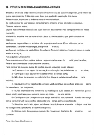 82 - PENSE EM SEGURANÇA QUANDO USAR ANDAIMES
Trabalhar em locais onde é necessário andaimes necessita de cuidados especiais, pois o risco de
queda está presente. Então siga estas dicas que auxiliarão na redução dos riscos:
Antes de usar, inspecione o andaime no qual você vai utilizar;
Se você precisar de usar escadas para alcançar o andaime preste atenção nos degraus.
Observe todas as regras;
Segure nos corrimãos da escada ao subir e descer do andaime e não transporte material nesse
momento;
Mantenha o andaime livre de material não usado ou desnecessário que possa causar um
tropeção;
Verifique se os pranchões do andaime não se projetam acima de 15 cm além das barras
transversais. Se forem muito longos, eles podem inclinar;
Verifique as condições de estabilidade do andaime. Procure instalar em locais nivelados e esteja
atento aos calços;
Nunca pule de um andaime;
Para os andaimes móveis, aplicar freios e calçar os roletes antes de subir para trabalhar;
Amarre as extremidades superiores num local fixo.
Para eliminar os riscos de queda de objetos, siga as seguintes regras básicas:
1 - Observe as boas regras de arrumação e ordenação das plataformas do andaime;
2 - Certifique-se que os pranchões estão firme s e no local certo;
3 - Não deixe ferramentas ou material soltos. Limpe a plataforma ao final de cada
trabalho;
4 - Se alguém estiver trabalhando acima de você, certifique-se que haja proteção acima
da sua cabeça. Use o capacete;
5 - Nunca arremesse uma ferramenta ou objetos para outra pessoa. Se necessitar passar
algum objeto a outra pessoa, use uma corda, um cesto ou uma sacola;
6 - Certifique-se que uma pessoa que esteja ao nível do solo, que está içando uma carga
com a corda manual, ou que esteja abaixando uma carga, permaneça afastada;
7 - Se estiver sendo feito algum trabalho de demolição ou de alvenaria, coloque uma tela
no espaço entre a plataforma e o corrimão superior;
8 - Utilize o cinto de segurança quando não houver num dos lados do andaime um
corrimão.
Fonte: https://www.ddsonline.com.br
 